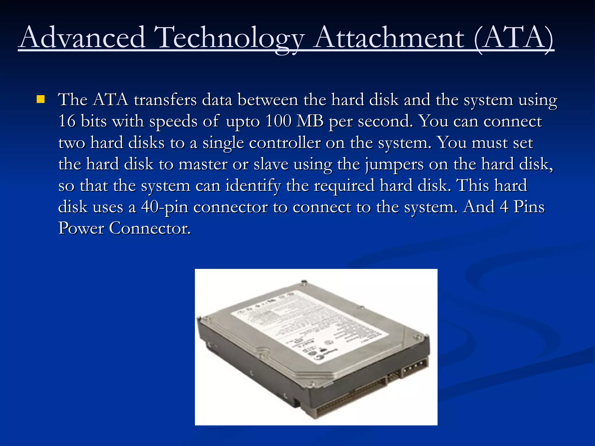 The ATA transfers data between the hard disk and the system using 16 bits with speeds of upto 100 MB per second. You can connect two hard disks to a single controller on the system. You must set the hard disk to master or slave using the jumpers on the hard disk, so that the system can identify the required hard disk. This hard disk uses a 40-pin connector to connect to the system. And 4 Pins Power Connector. Advanced Technology Attachment (ATA)   