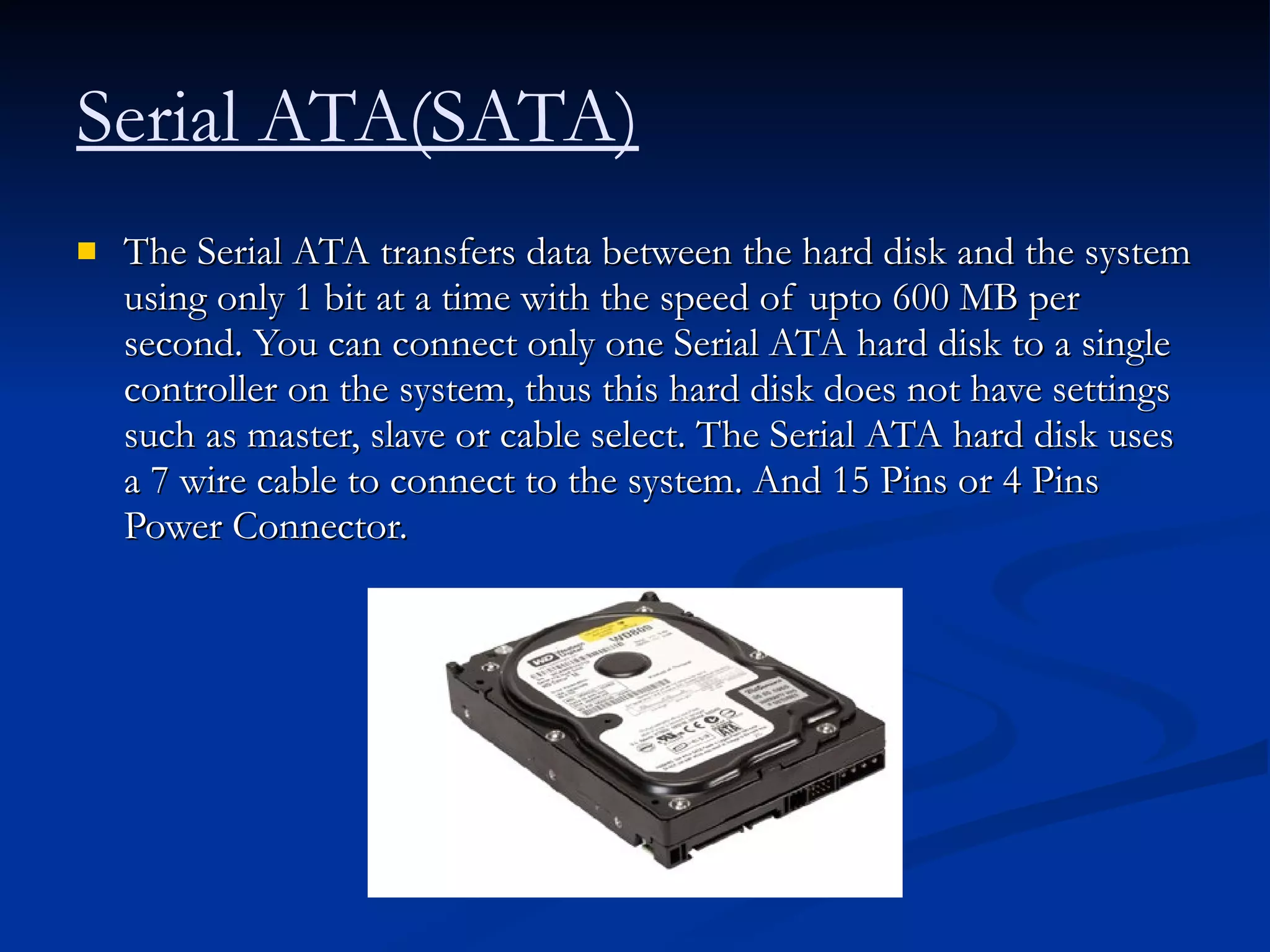 The Serial ATA transfers data between the hard disk and the system using only 1 bit at a time with the speed of upto 600 MB per second. You can connect only one Serial ATA hard disk to a single controller on the system, thus this hard disk does not have settings such as master, slave or cable select. The Serial ATA hard disk uses a 7 wire cable to connect to the system. And 15 Pins or 4 Pins Power Connector.  Serial ATA(SATA)   