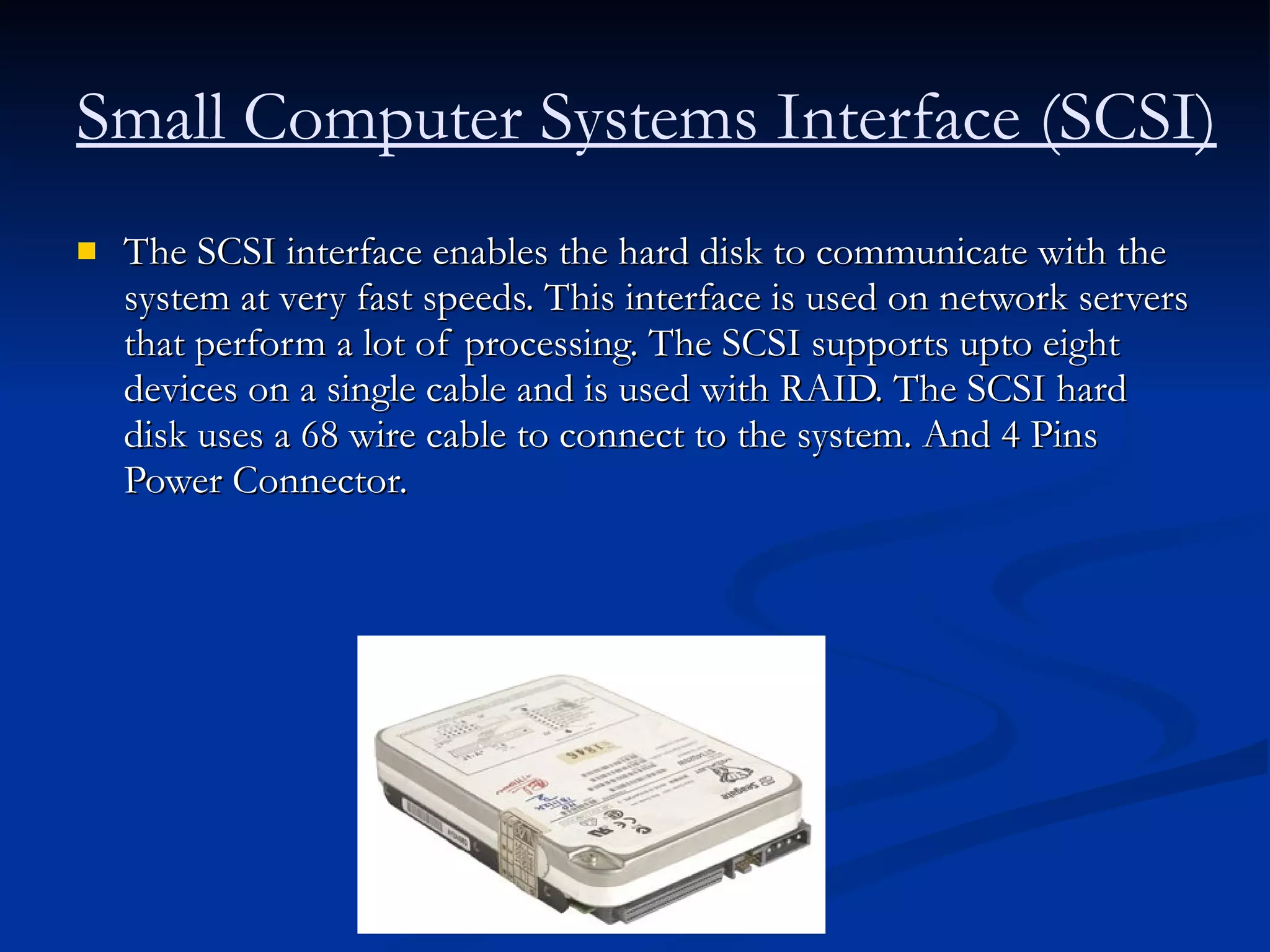 The SCSI interface enables the hard disk to communicate with the system at very fast speeds. This interface is used on network servers that perform a lot of processing. The SCSI supports upto eight devices on a single cable and is used with RAID. The SCSI hard disk uses a 68 wire cable to connect to the system. And 4 Pins Power Connector.  Small Computer Systems Interface (SCSI)   