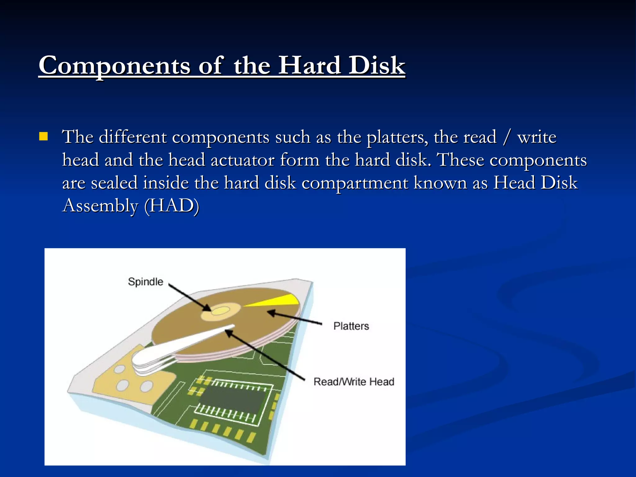 Components of the Hard Disk   The different components such as the platters, the read / write head and the head actuator form the hard disk. These components are sealed inside the hard disk compartment known as Head Disk Assembly (HAD) 