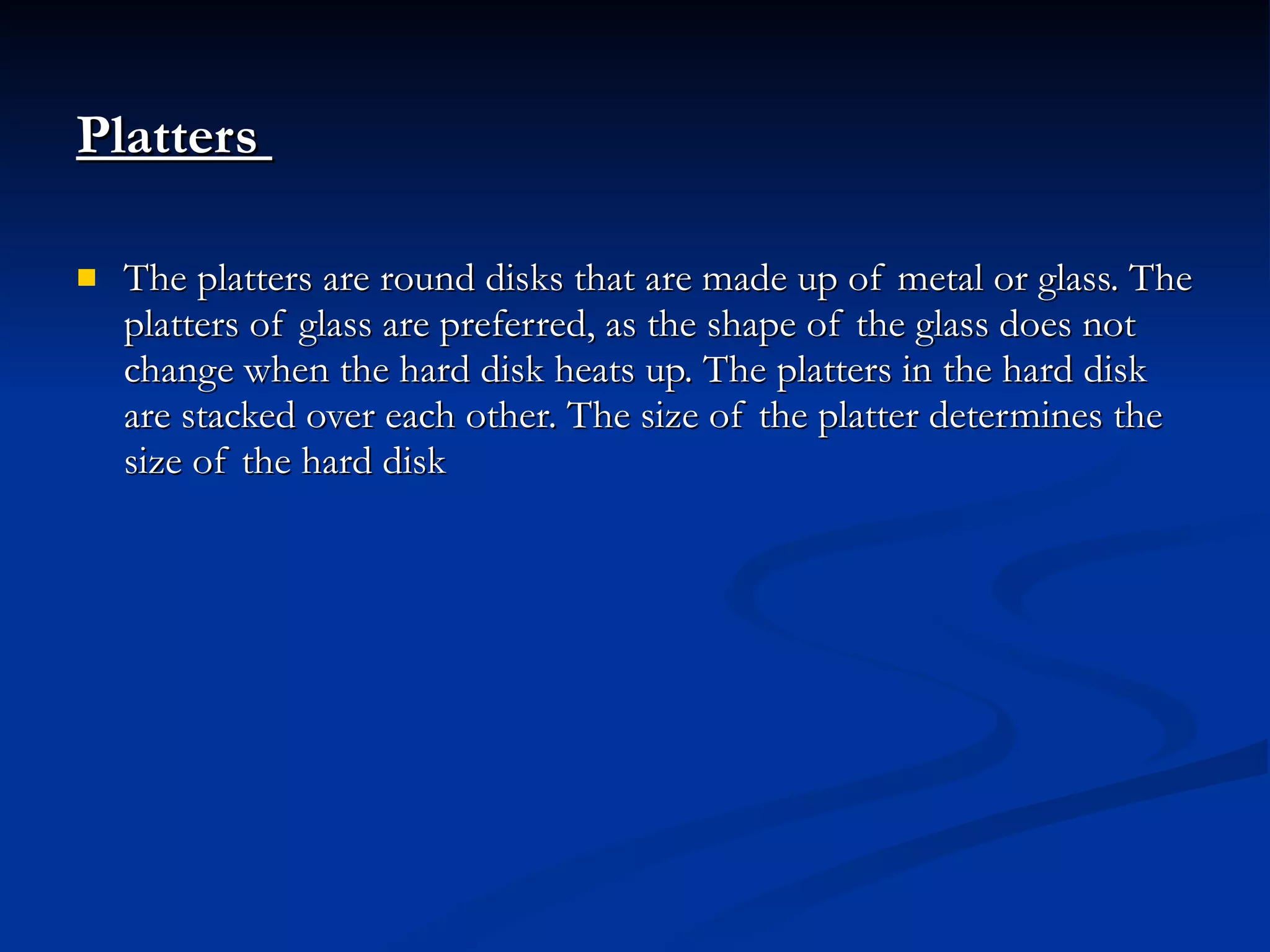Platters   The platters are round disks that are made up of metal or glass. The platters of glass are preferred, as the shape of the glass does not change when the hard disk heats up. The platters in the hard disk are stacked over each other. The size of the platter determines the size of the hard disk 