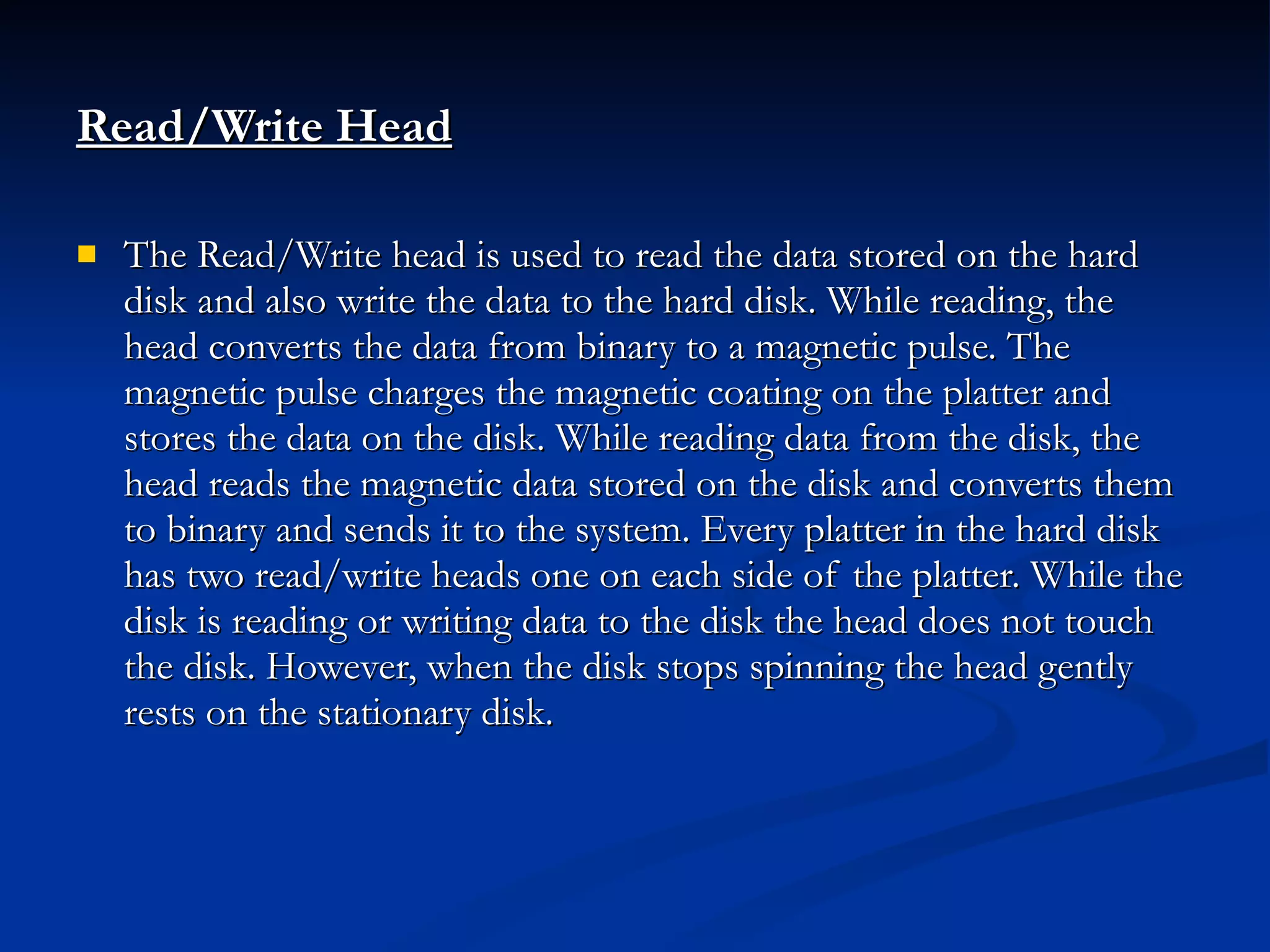 Read/Write Head   The Read/Write head is used to read the data stored on the hard disk and also write the data to the hard disk. While reading, the head converts the data from binary to a magnetic pulse. The magnetic pulse charges the magnetic coating on the platter and stores the data on the disk. While reading data from the disk, the head reads the magnetic data stored on the disk and converts them to binary and sends it to the system. Every platter in the hard disk has two read/write heads one on each side of the platter. While the disk is reading or writing data to the disk the head does not touch the disk. However, when the disk stops spinning the head gently rests on the stationary disk. 