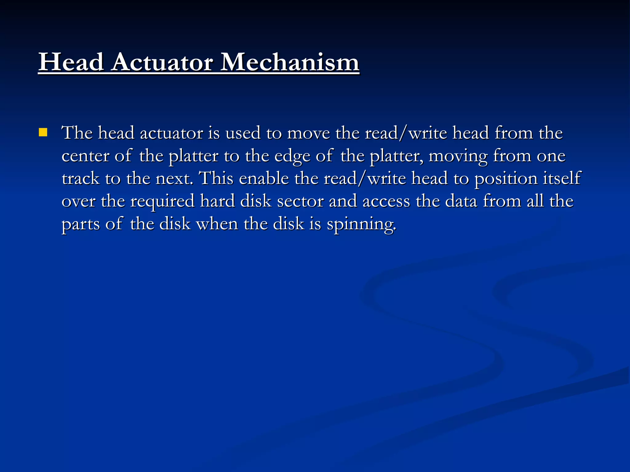 Head Actuator Mechanism The head actuator is used to move the read/write head from the center of the platter to the edge of the platter, moving from one track to the next. This enable the read/write head to position itself over the required hard disk sector and access the data from all the parts of the disk when the disk is spinning. 