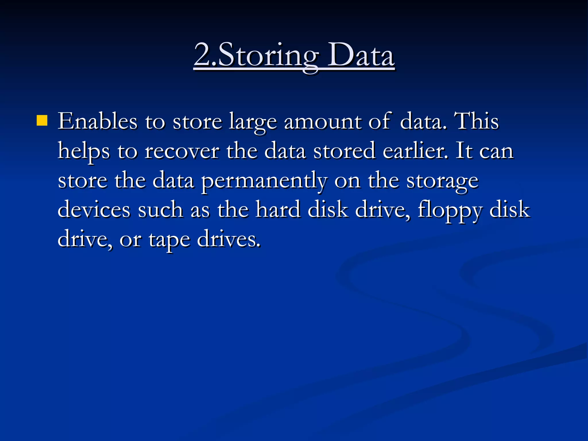 2.Storing Data Enables to store large amount of data. This helps to recover the data stored earlier. It can store the data permanently on the storage devices such as the hard disk drive, floppy disk drive, or tape drives.  