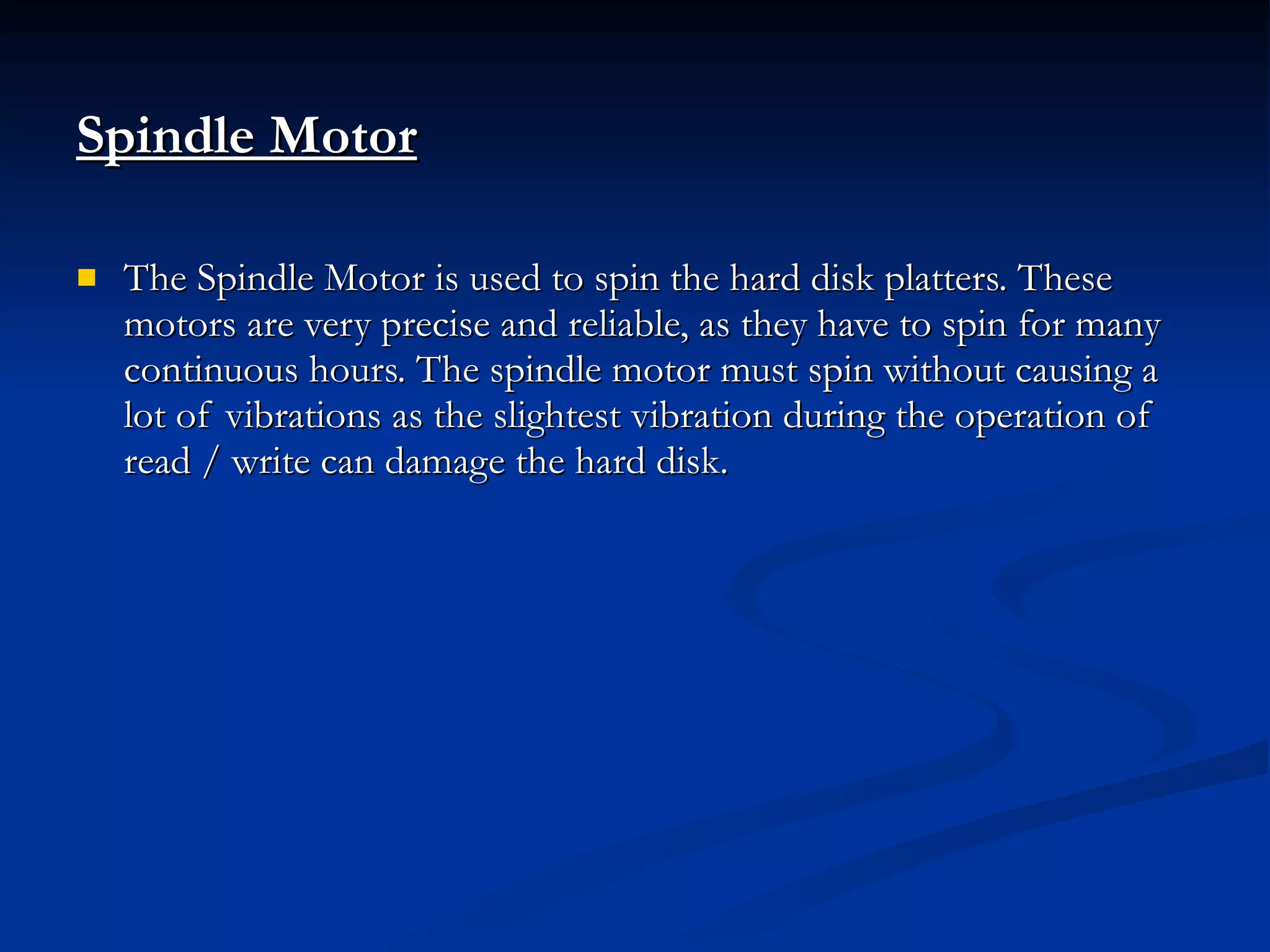 Spindle Motor   The Spindle Motor is used to spin the hard disk platters. These motors are very precise and reliable, as they have to spin for many continuous hours. The spindle motor must spin without causing a lot of vibrations as the slightest vibration during the operation of read / write can damage the hard disk. 