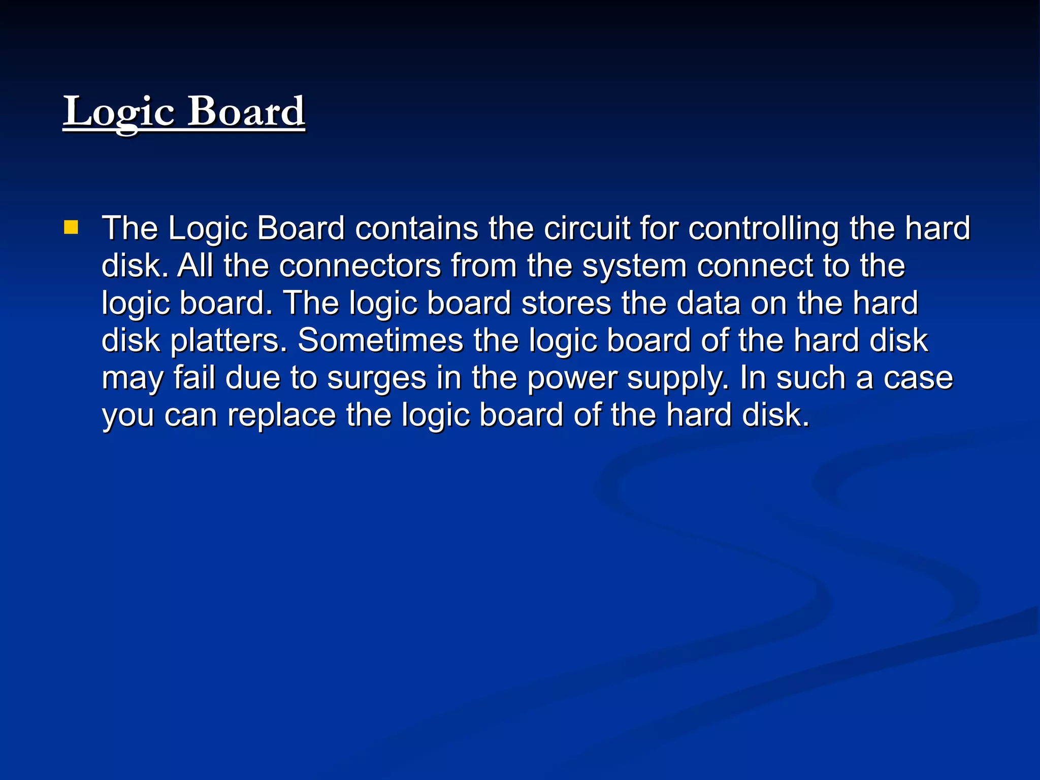Logic Board   The Logic Board contains the circuit for controlling the hard disk. All the connectors from the system connect to the logic board. The logic board stores the data on the hard disk platters. Sometimes the logic board of the hard disk may fail due to surges in the power supply. In such a case you can replace the logic board of the hard disk. 