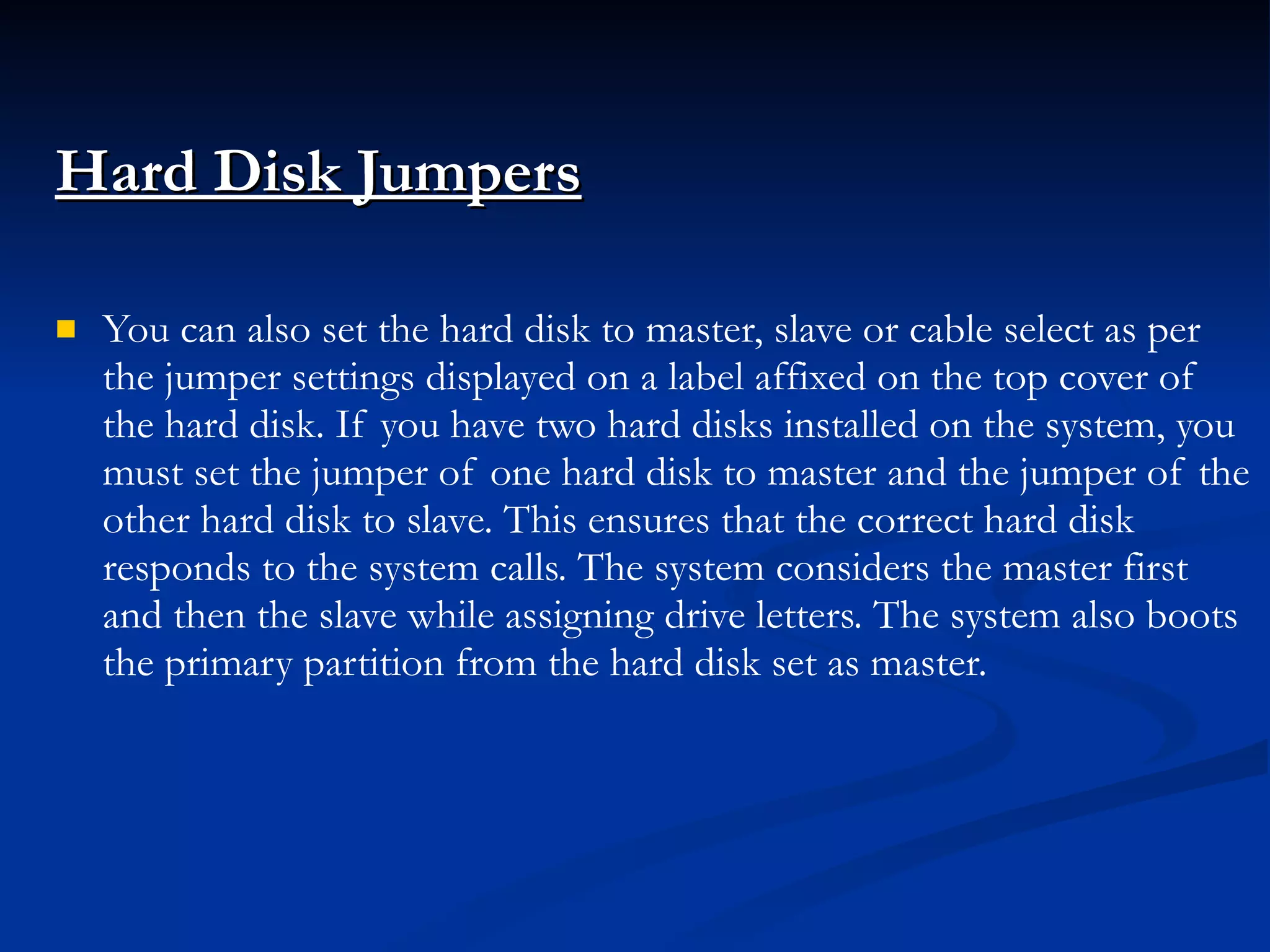 Hard Disk Jumpers   You can also set the hard disk to master, slave or cable select as per the jumper settings displayed on a label affixed on the top cover of the hard disk. If you have two hard disks installed on the system, you must set the jumper of one hard disk to master and the jumper of the other hard disk to slave. This ensures that the correct hard disk responds to the system calls. The system considers the master first and then the slave while assigning drive letters. The system also boots the primary partition from the hard disk set as master. 