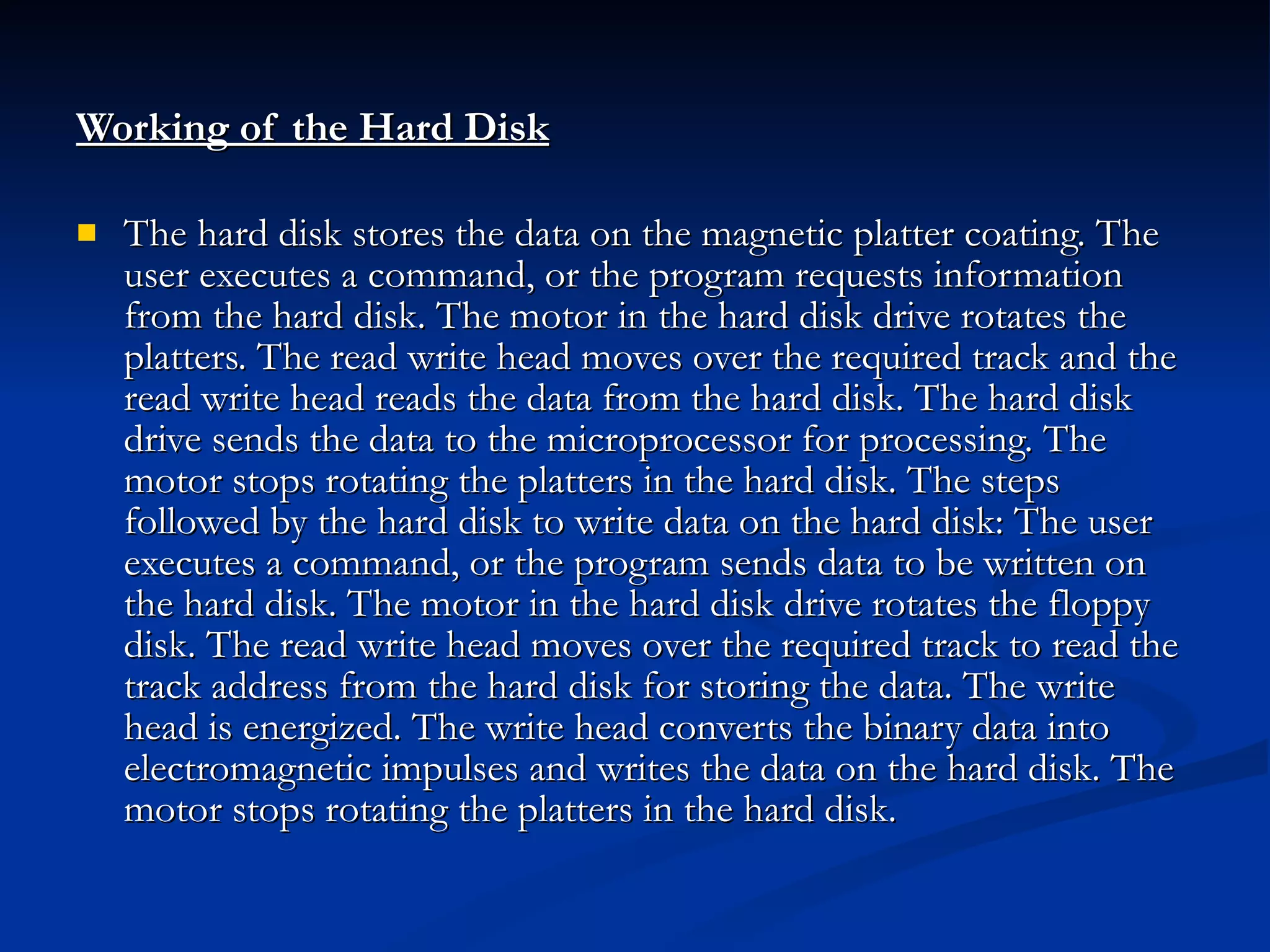 Working of the Hard Disk   The hard disk stores the data on the magnetic platter coating. The user executes a command, or the program requests information from the hard disk. The motor in the hard disk drive rotates the platters. The read write head moves over the required track and the read write head reads the data from the hard disk. The hard disk drive sends the data to the microprocessor for processing. The motor stops rotating the platters in the hard disk. The steps followed by the hard disk to write data on the hard disk: The user executes a command, or the program sends data to be written on the hard disk. The motor in the hard disk drive rotates the floppy disk. The read write head moves over the required track to read the track address from the hard disk for storing the data. The write head is energized. The write head converts the binary data into electromagnetic impulses and writes the data on the hard disk. The motor stops rotating the platters in the hard disk. 
