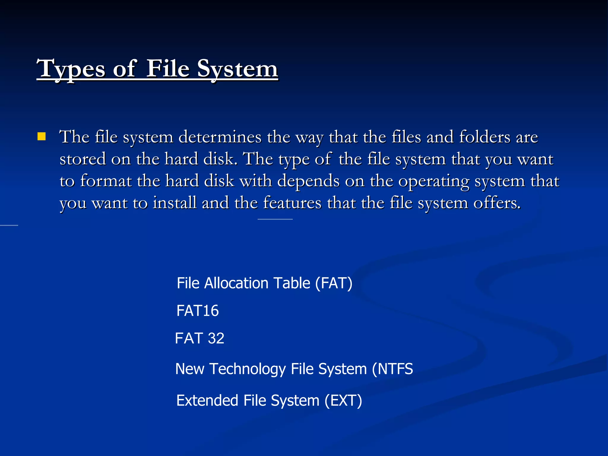 Types of File System The file system determines the way that the files and folders are stored on the hard disk. The type of the file system that you want to format the hard disk with depends on the operating system that you want to install and the features that the file system offers. File Allocation Table (FAT)  FAT16 FAT 32 New Technology File System (NTFS  Extended File System (EXT)  