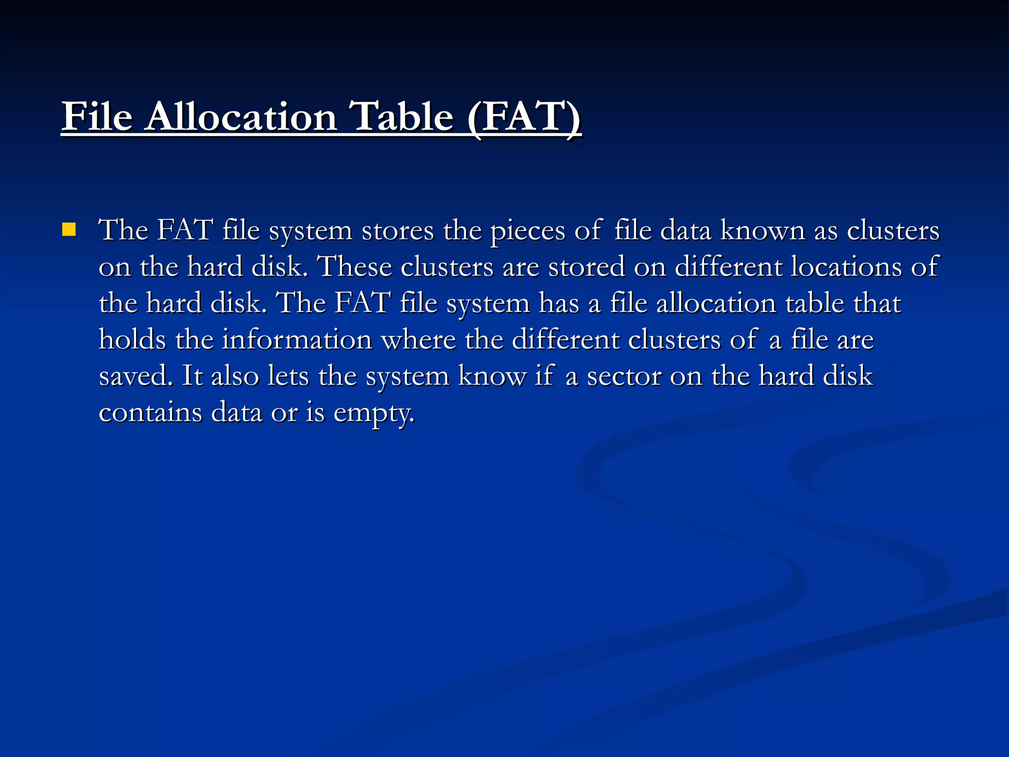 File Allocation Table (FAT) The FAT file system stores the pieces of file data known as clusters on the hard disk. These clusters are stored on different locations of the hard disk. The FAT file system has a file allocation table that holds the information where the different clusters of a file are saved. It also lets the system know if a sector on the hard disk contains data or is empty. 