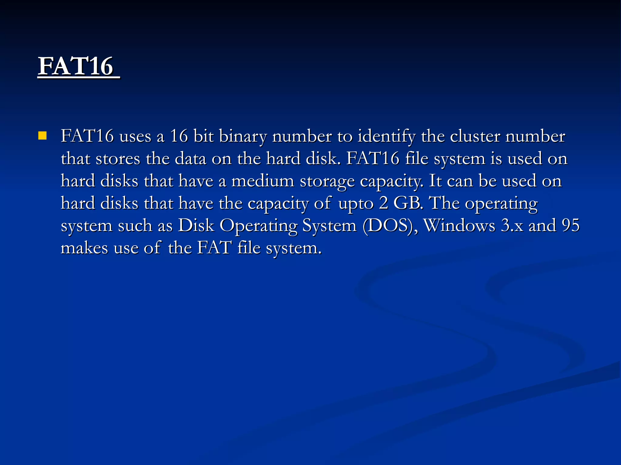FAT16   FAT16 uses a 16 bit binary number to identify the cluster number that stores the data on the hard disk. FAT16 file system is used on hard disks that have a medium storage capacity. It can be used on hard disks that have the capacity of upto 2 GB. The operating system such as Disk Operating System (DOS), Windows 3.x and 95 makes use of the FAT file system. 