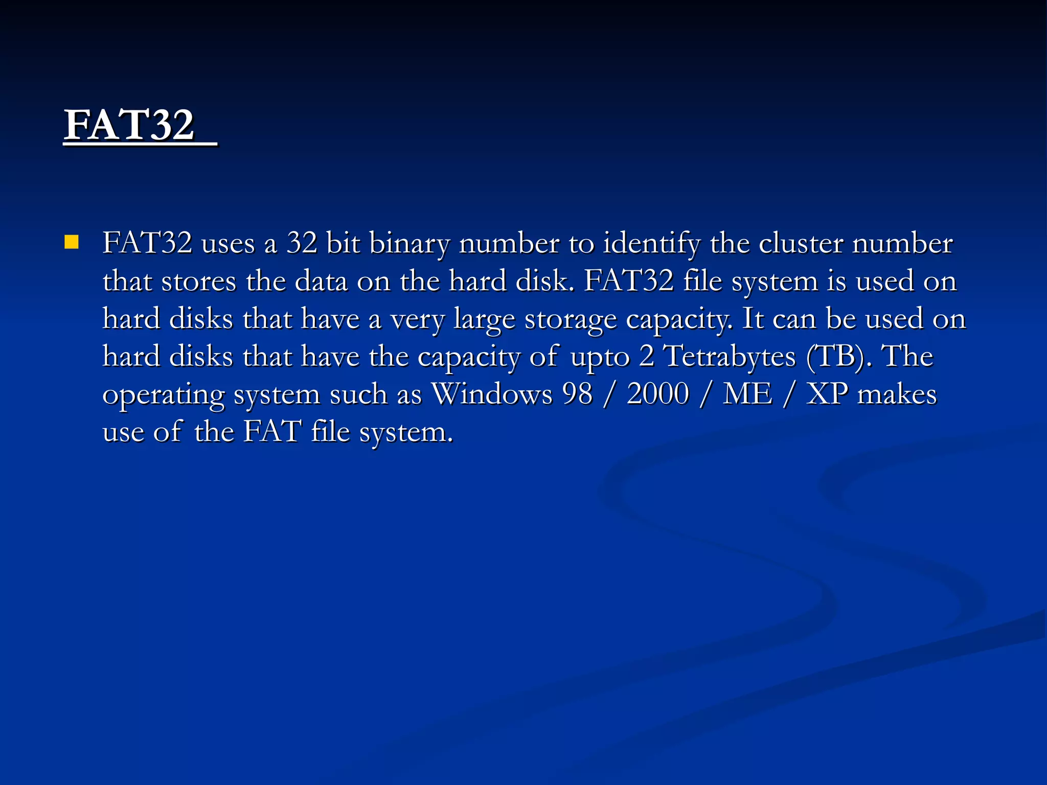 FAT32   FAT32 uses a 32 bit binary number to identify the cluster number that stores the data on the hard disk. FAT32 file system is used on hard disks that have a very large storage capacity. It can be used on hard disks that have the capacity of upto 2 Tetrabytes (TB). The operating system such as Windows 98 / 2000 / ME / XP makes use of the FAT file system. 