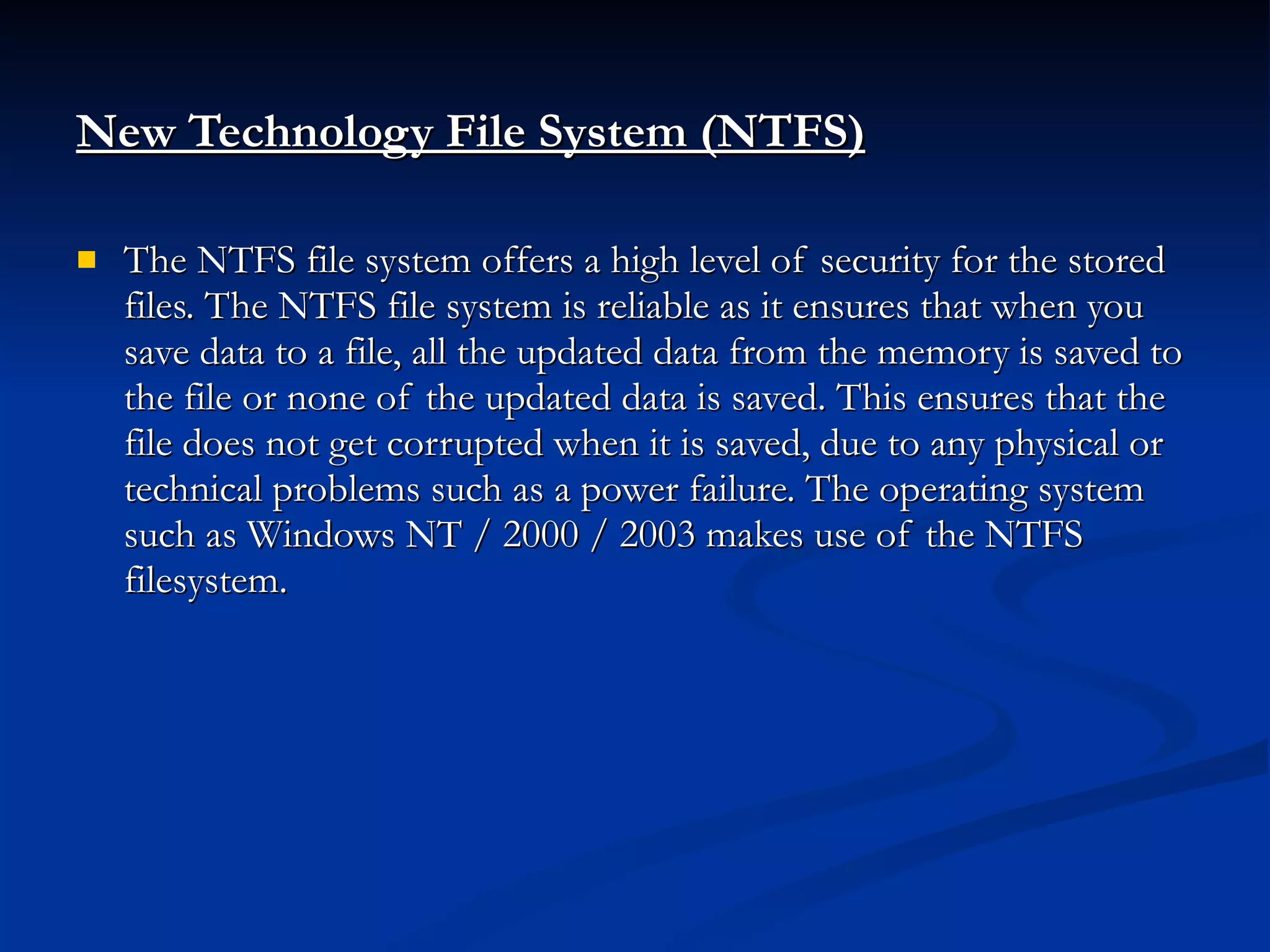 New Technology File System (NTFS)   The NTFS file system offers a high level of security for the stored files. The NTFS file system is reliable as it ensures that when you save data to a file, all the updated data from the memory is saved to the file or none of the updated data is saved. This ensures that the file does not get corrupted when it is saved, due to any physical or technical problems such as a power failure. The operating system such as Windows NT / 2000 / 2003 makes use of the NTFS filesystem. 