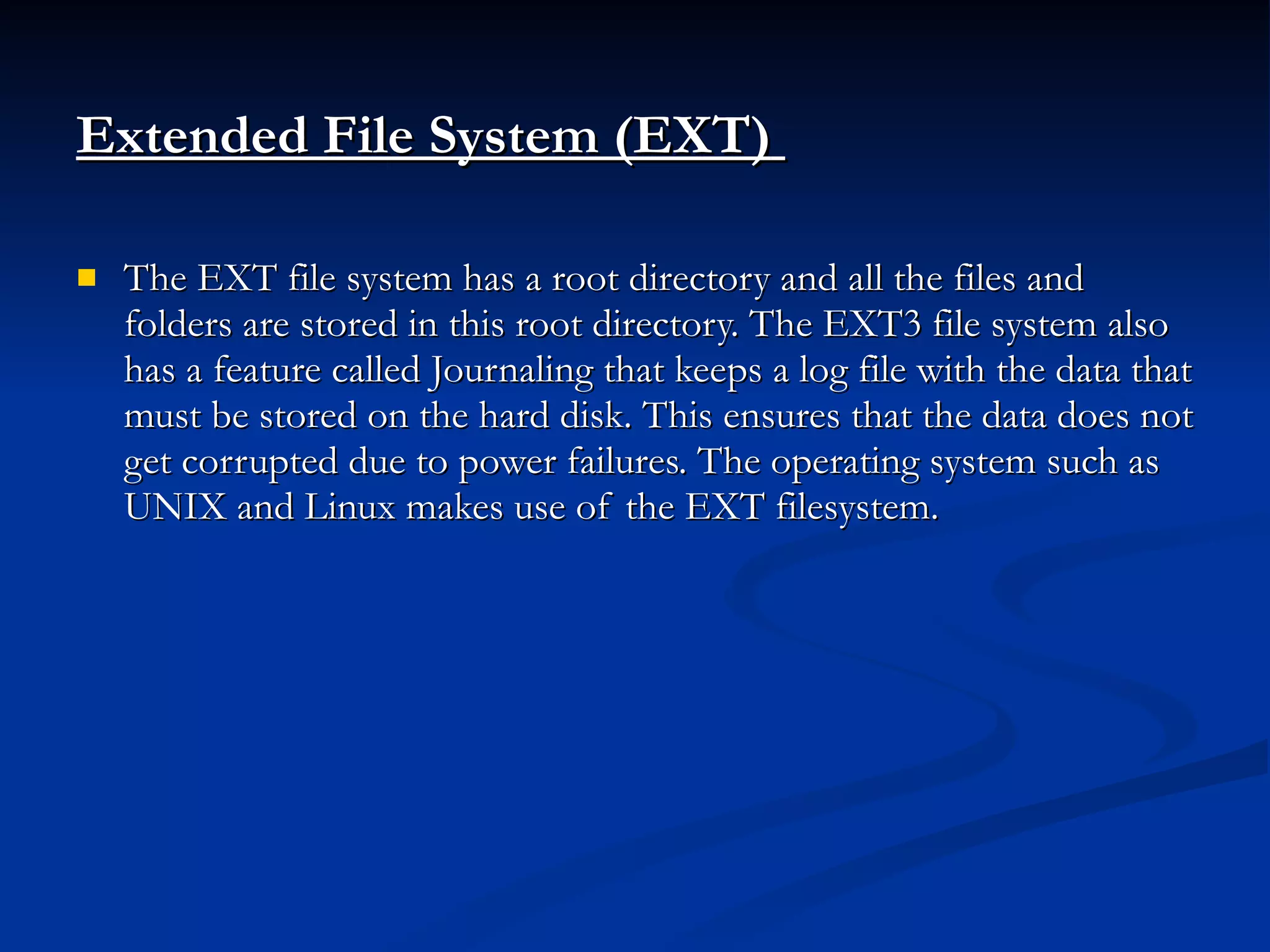 Extended File System (EXT)   The EXT file system has a root directory and all the files and folders are stored in this root directory. The EXT3 file system also has a feature called Journaling that keeps a log file with the data that must be stored on the hard disk. This ensures that the data does not get corrupted due to power failures. The operating system such as UNIX and Linux makes use of the EXT filesystem. 