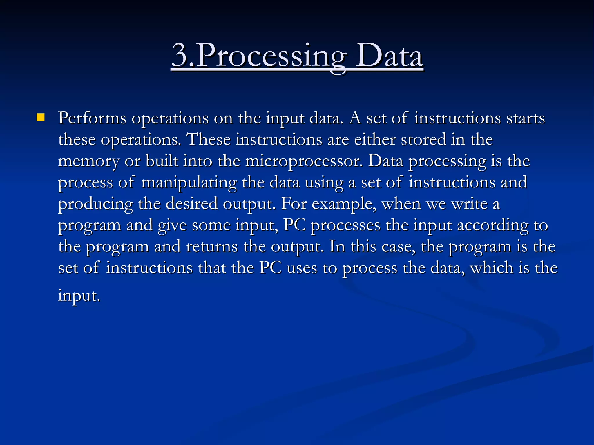 3.Processing Data Performs operations on the input data. A set of instructions starts these operations. These instructions are either stored in the memory or built into the microprocessor. Data processing is the process of manipulating the data using a set of instructions and producing the desired output. For example, when we write a program and give some input, PC processes the input according to the program and returns the output. In this case, the program is the set of instructions that the PC uses to process the data, which is the input.   