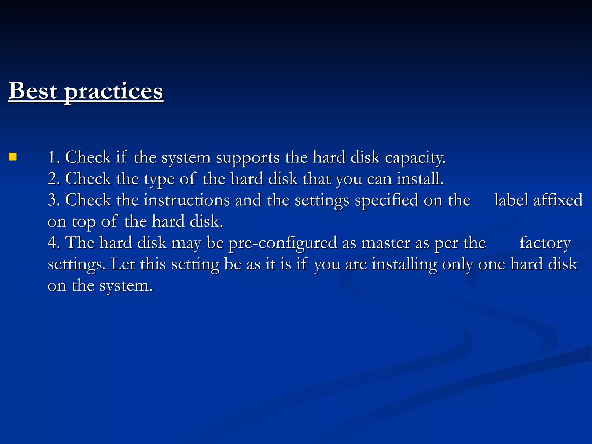 Best practices 1. Check if the system supports the hard disk capacity. 2. Check the type of the hard disk that you can install. 3. Check the instructions and the settings specified on the  label affixed on top of the hard disk. 4. The hard disk may be pre-configured as master as per the  factory settings. Let this setting be as it is if you are installing only one hard disk on the system. 