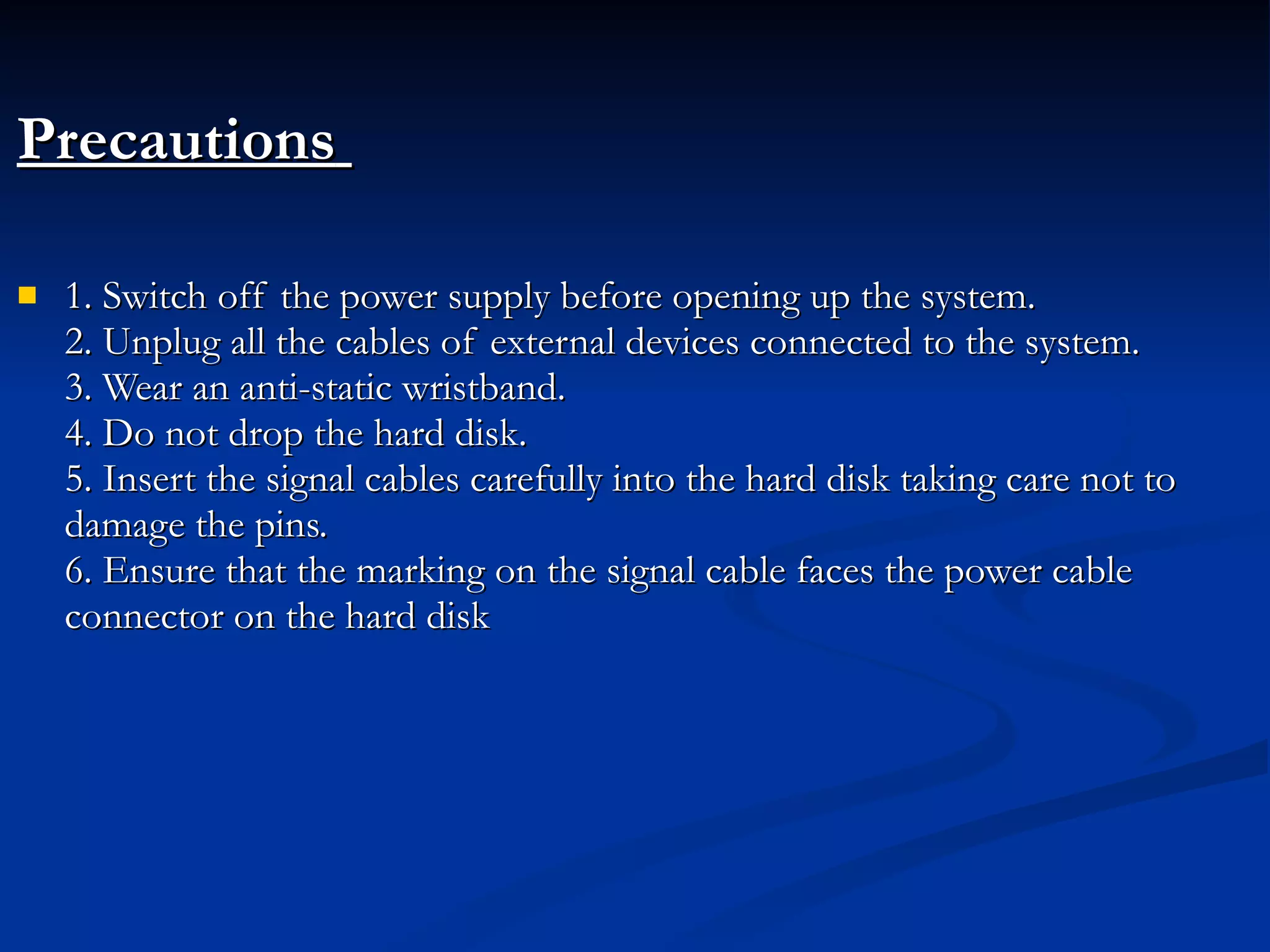 Precautions   1. Switch off the power supply before opening up the system. 2. Unplug all the cables of external devices connected to the system. 3. Wear an anti-static wristband. 4. Do not drop the hard disk. 5. Insert the signal cables carefully into the hard disk taking care not to damage the pins. 6. Ensure that the marking on the signal cable faces the power cable connector on the hard disk 