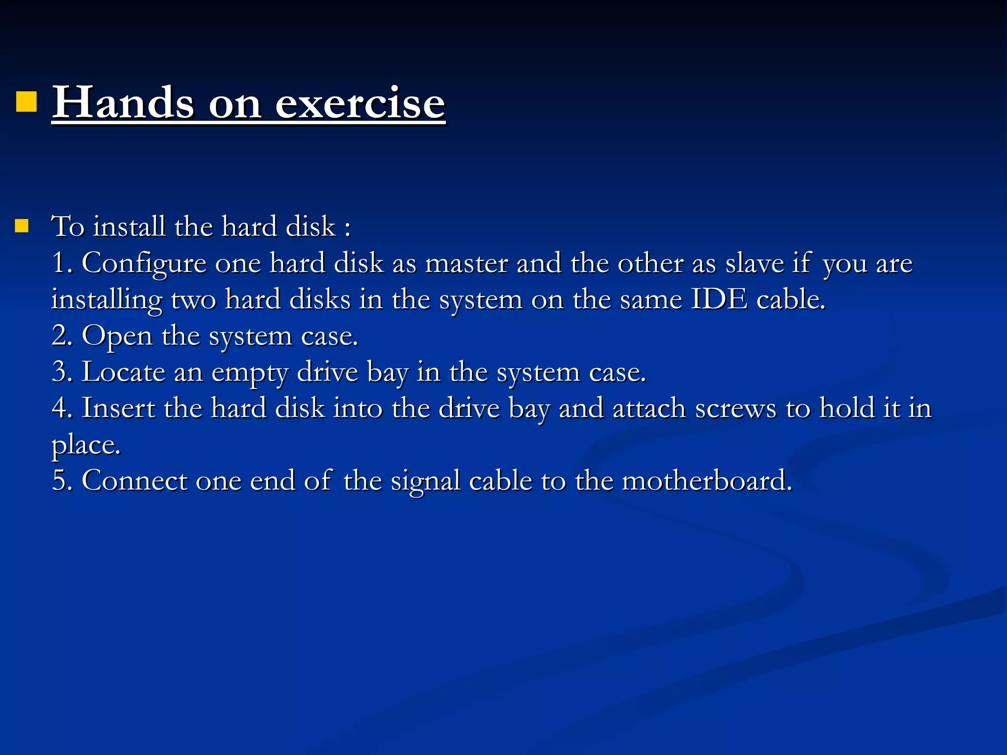 Hands on exercise   To install the hard disk : 1. Configure one hard disk as master and the other as slave if you are installing two hard disks in the system on the same IDE cable.  2. Open the system case. 3. Locate an empty drive bay in the system case. 4. Insert the hard disk into the drive bay and attach screws to hold it in place. 5. Connect one end of the signal cable to the motherboard. 