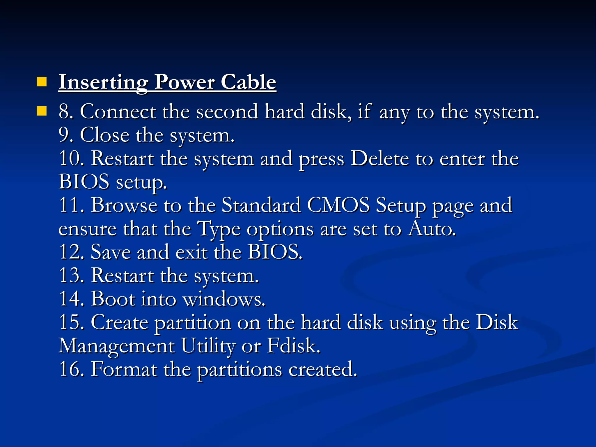 Inserting Power Cable   8. Connect the second hard disk, if any to the system. 9. Close the system. 10. Restart the system and press Delete to enter the BIOS setup. 11. Browse to the Standard CMOS Setup page and ensure that the Type options are set to Auto. 12. Save and exit the BIOS. 13. Restart the system. 14. Boot into windows. 15. Create partition on the hard disk using the Disk Management Utility or Fdisk. 16. Format the partitions created.  