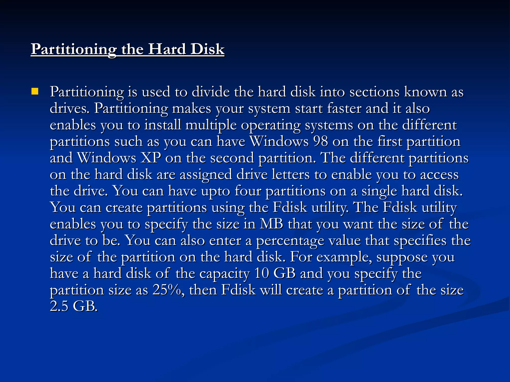 Partitioning the Hard Disk Partitioning is used to divide the hard disk into sections known as drives. Partitioning makes your system start faster and it also enables you to install multiple operating systems on the different partitions such as you can have Windows 98 on the first partition and Windows XP on the second partition. The different partitions on the hard disk are assigned drive letters to enable you to access the drive. You can have upto four partitions on a single hard disk. You can create partitions using the Fdisk utility. The Fdisk utility enables you to specify the size in MB that you want the size of the drive to be. You can also enter a percentage value that specifies the size of the partition on the hard disk. For example, suppose you have a hard disk of the capacity 10 GB and you specify the partition size as 25%, then Fdisk will create a partition of the size 2.5 GB. 