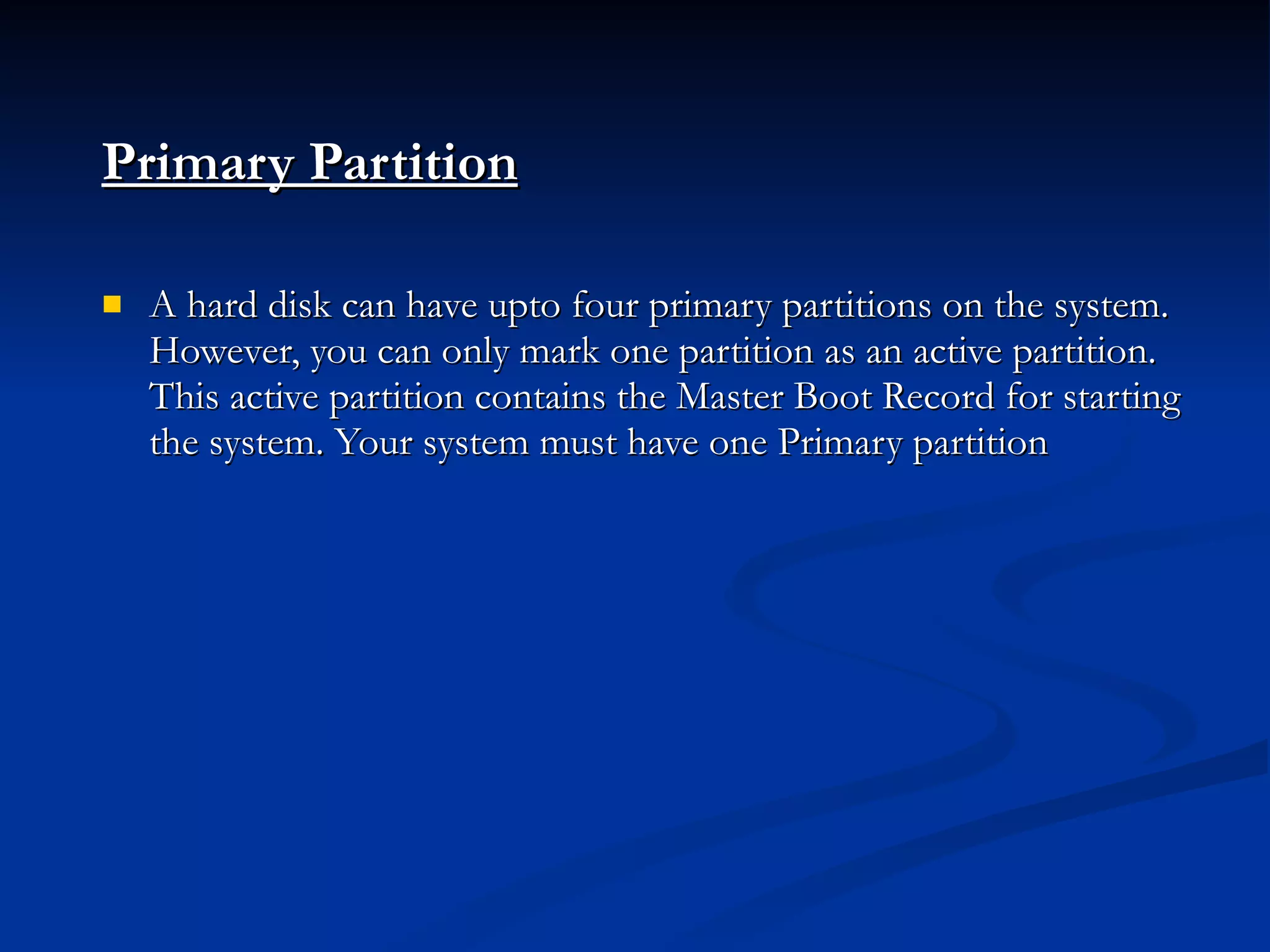 Primary Partition   A hard disk can have upto four primary partitions on the system. However, you can only mark one partition as an active partition. This active partition contains the Master Boot Record for starting the system. Your system must have one Primary partition 