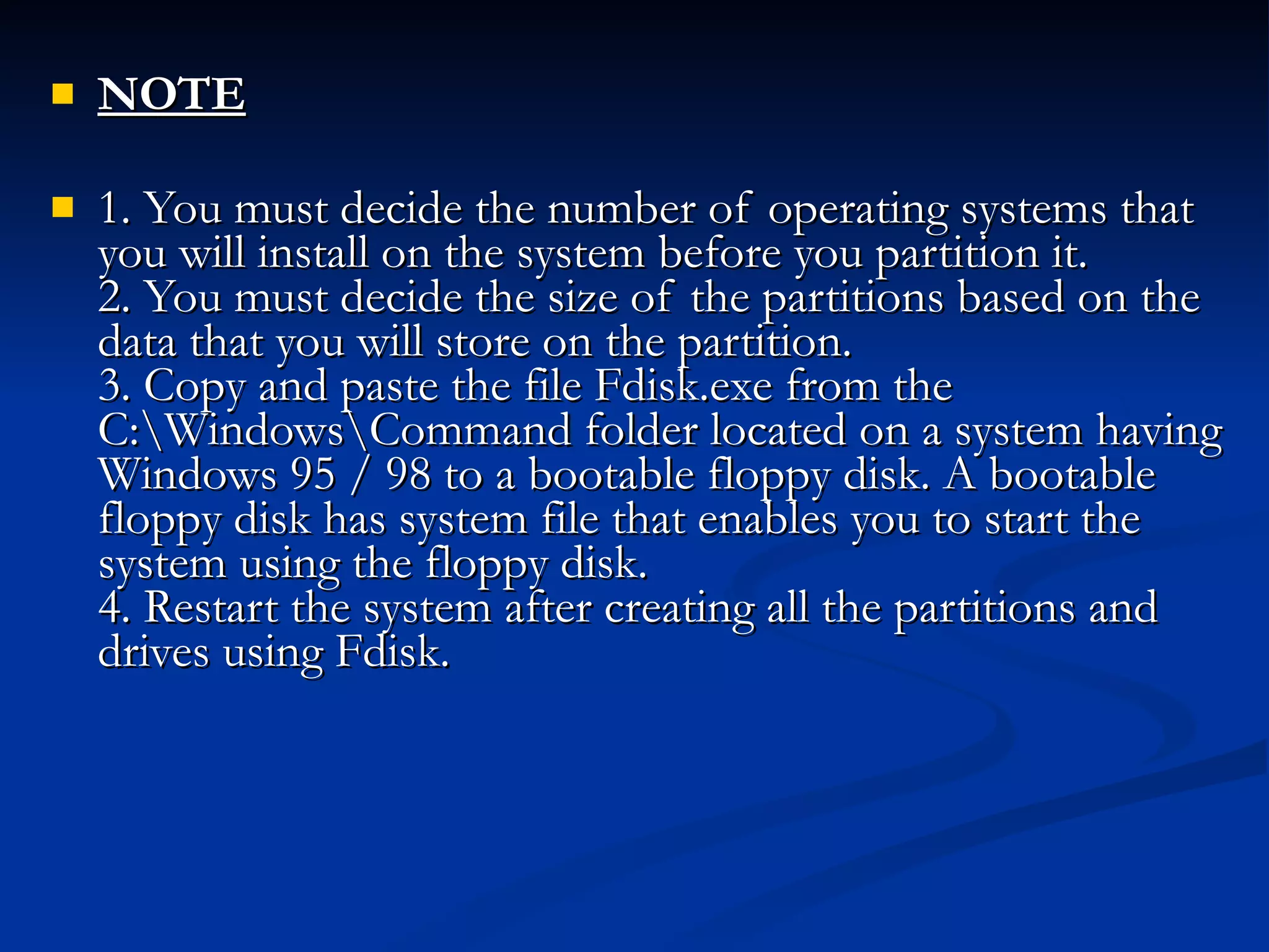 NOTE 1. You must decide the number of operating systems that you will install on the system before you partition it. 2. You must decide the size of the partitions based on the data that you will store on the partition. 3. Copy and paste the file Fdisk.exe from the C:\Windows\Command folder located on a system having Windows 95 / 98 to a bootable floppy disk. A bootable floppy disk has system file that enables you to start the system using the floppy disk.  4. Restart the system after creating all the partitions and drives using Fdisk.  