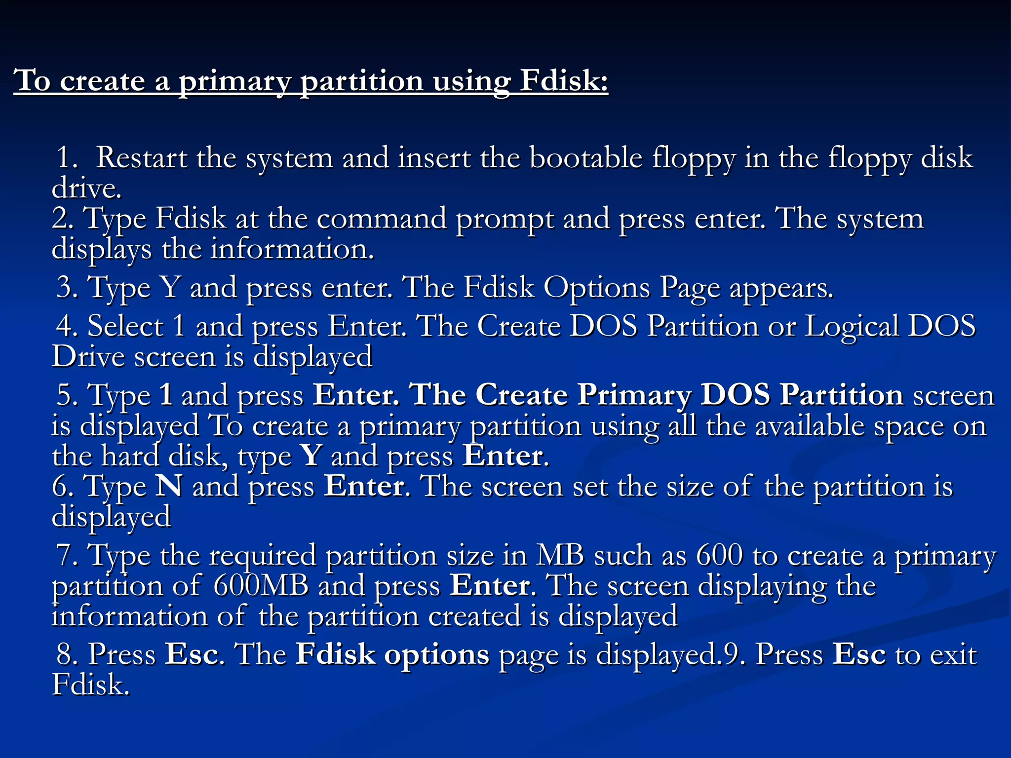 To create a primary partition using Fdisk: 1.  Restart the system and insert the bootable floppy in the floppy disk drive. 2. Type Fdisk at the command prompt and press enter. The system displays the information. 3. Type Y and press enter. The Fdisk Options Page appears.  4. Select 1 and press Enter. The Create DOS Partition or Logical DOS Drive screen is displayed 5. Type  1  and press  Enter. The Create Primary DOS Partition  screen is displayed To create a primary partition using all the available space on the hard disk, type  Y  and press  Enter . 6. Type  N  and press  Enter . The screen set the size of the partition is displayed 7. Type the required partition size in MB such as 600 to create a primary partition of 600MB and press  Enter . The screen displaying the information of the partition created is displayed  8. Press  Esc . The  Fdisk options  page is displayed.9. Press  Esc  to exit Fdisk. 