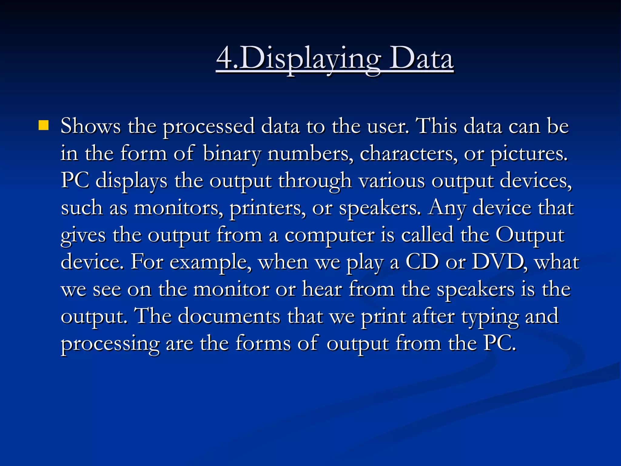 4.Displaying Data   Shows the processed data to the user. This data can be in the form of binary numbers, characters, or pictures. PC displays the output through various output devices, such as monitors, printers, or speakers. Any device that gives the output from a computer is called the Output device. For example, when we play a CD or DVD, what we see on the monitor or hear from the speakers is the output. The documents that we print after typing and processing are the forms of output from the PC.  