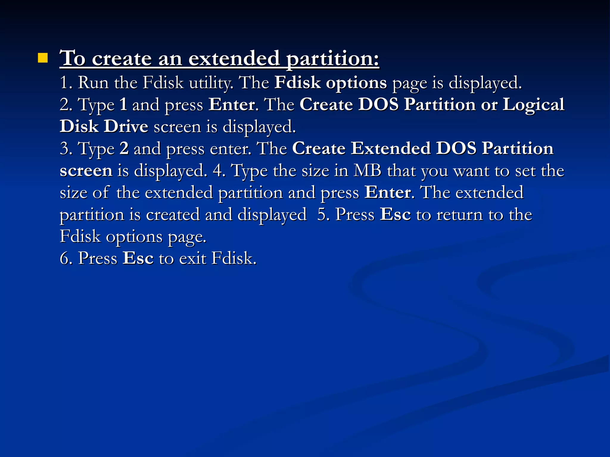 To create an extended partition: 1. Run the Fdisk utility. The  Fdisk options  page is displayed. 2. Type  1  and press  Enter . The  Create DOS Partition or Logical Disk Drive  screen is displayed. 3. Type  2  and press enter. The  Create Extended DOS Partition screen  is displayed. 4. Type the size in MB that you want to set the size of the extended partition and press  Enter . The extended partition is created and displayed  5. Press  Esc  to return to the Fdisk options page. 6. Press  Esc  to exit Fdisk. 