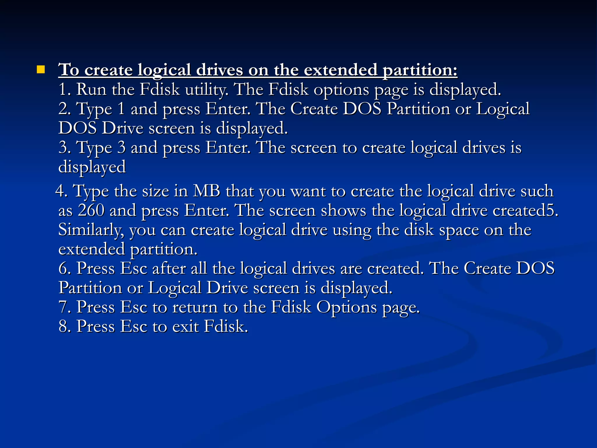 To create logical drives on the extended partition: 1. Run the Fdisk utility. The Fdisk options page is displayed. 2. Type 1 and press Enter. The Create DOS Partition or Logical DOS Drive screen is displayed. 3. Type 3 and press Enter. The screen to create logical drives is displayed 4. Type the size in MB that you want to create the logical drive such as 260 and press Enter. The screen shows the logical drive created5. Similarly, you can create logical drive using the disk space on the extended partition. 6. Press Esc after all the logical drives are created. The Create DOS Partition or Logical Drive screen is displayed. 7. Press Esc to return to the Fdisk Options page. 8. Press Esc to exit Fdisk. 