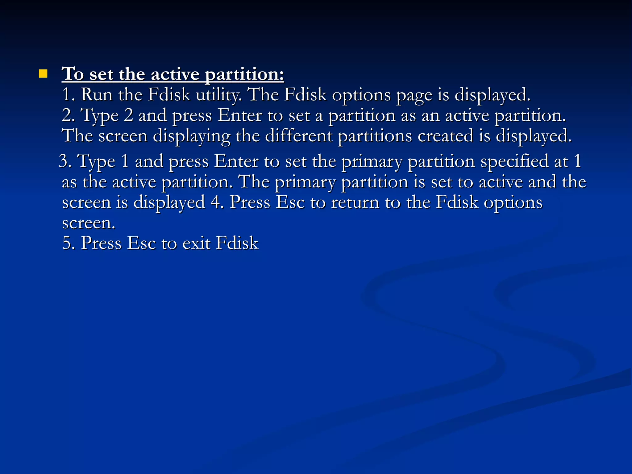 To set the active partition: 1. Run the Fdisk utility. The Fdisk options page is displayed. 2. Type 2 and press Enter to set a partition as an active partition. The screen displaying the different partitions created is displayed.  3. Type 1 and press Enter to set the primary partition specified at 1 as the active partition. The primary partition is set to active and the screen is displayed 4. Press Esc to return to the Fdisk options screen. 5. Press Esc to exit Fdisk  