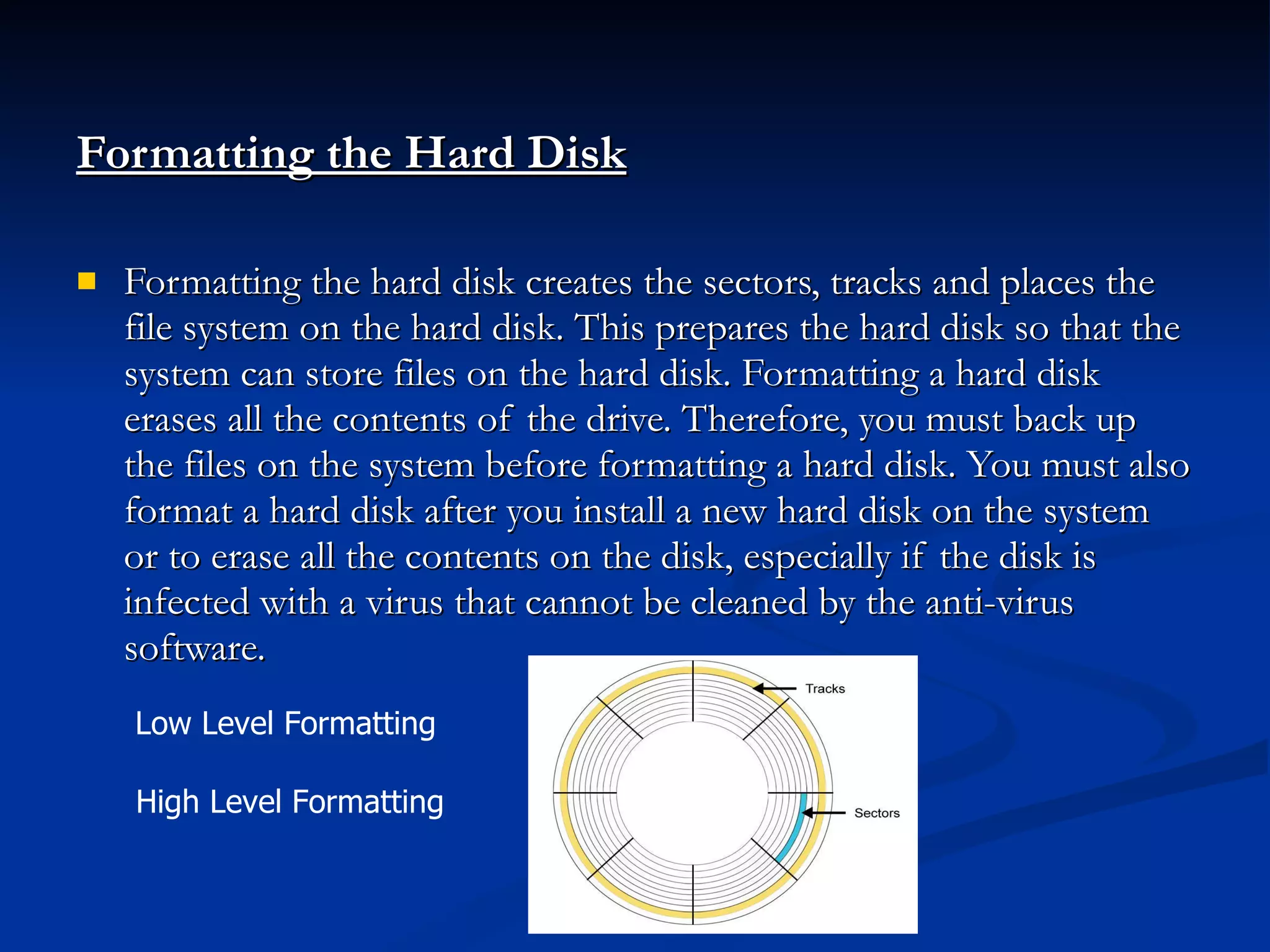 Formatting the Hard Disk   Formatting the hard disk creates the sectors, tracks and places the file system on the hard disk. This prepares the hard disk so that the system can store files on the hard disk. Formatting a hard disk erases all the contents of the drive. Therefore, you must back up the files on the system before formatting a hard disk. You must also format a hard disk after you install a new hard disk on the system or to erase all the contents on the disk, especially if the disk is infected with a virus that cannot be cleaned by the anti-virus software. Low Level Formatting  High Level Formatting  