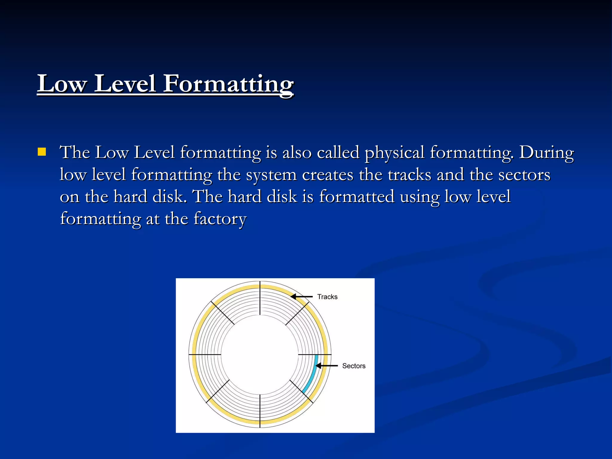 Low Level Formatting   The Low Level formatting is also called physical formatting. During low level formatting the system creates the tracks and the sectors on the hard disk. The hard disk is formatted using low level formatting at the factory 