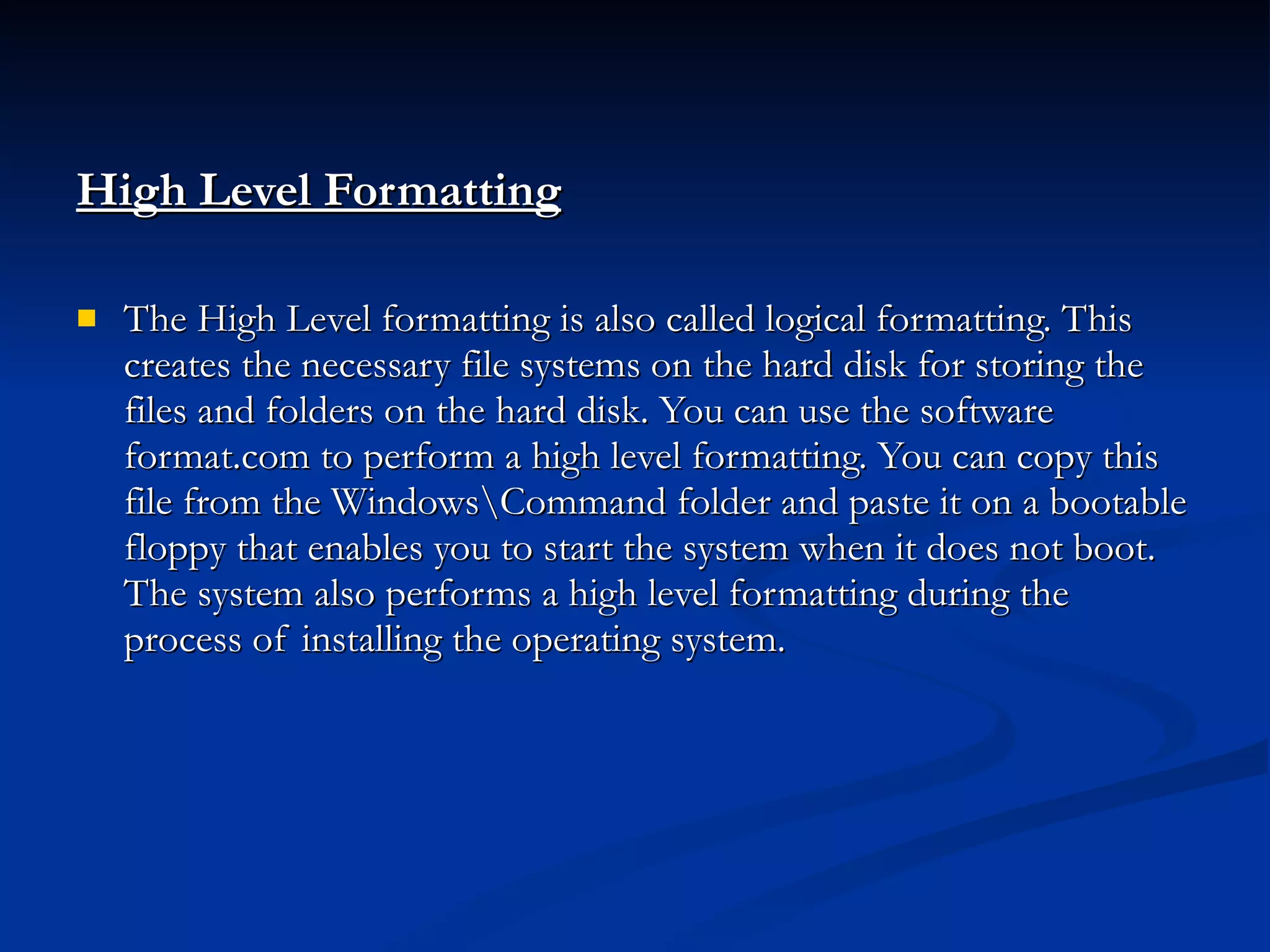 High Level Formatting The High Level formatting is also called logical formatting. This creates the necessary file systems on the hard disk for storing the files and folders on the hard disk. You can use the software format.com to perform a high level formatting. You can copy this file from the Windows\Command folder and paste it on a bootable floppy that enables you to start the system when it does not boot. The system also performs a high level formatting during the process of installing the operating system. 