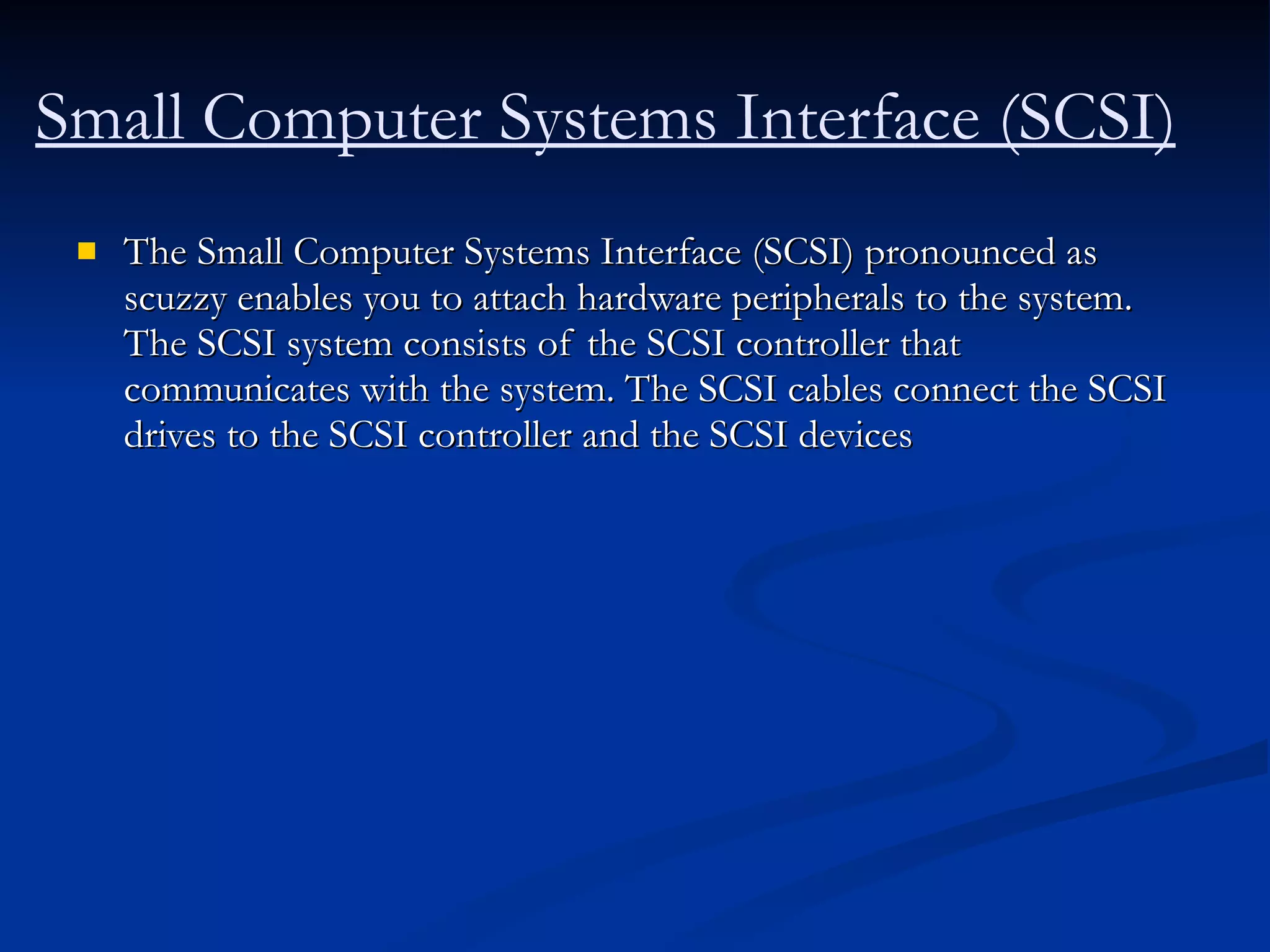 Small Computer Systems Interface (SCSI) The Small Computer Systems Interface (SCSI) pronounced as scuzzy enables you to attach hardware peripherals to the system. The SCSI system consists of the SCSI controller that communicates with the system. The SCSI cables connect the SCSI drives to the SCSI controller and the SCSI devices  