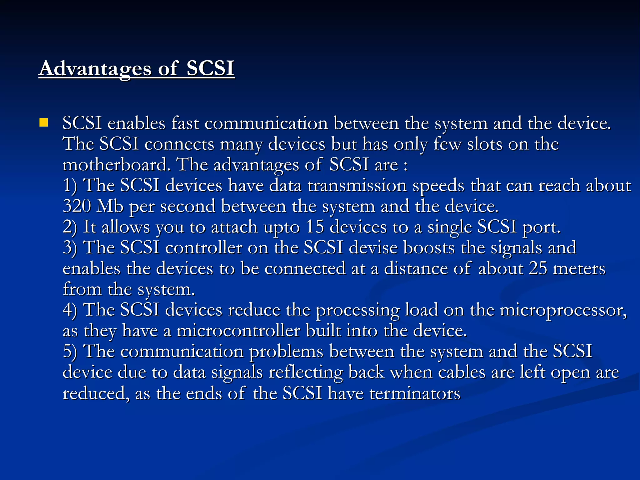 Advantages of SCSI   SCSI enables fast communication between the system and the device. The SCSI connects many devices but has only few slots on the motherboard. The advantages of SCSI are : 1) The SCSI devices have data transmission speeds that can reach about 320 Mb per second between the system and the device. 2) It allows you to attach upto 15 devices to a single SCSI port. 3) The SCSI controller on the SCSI devise boosts the signals and enables the devices to be connected at a distance of about 25 meters from the system. 4) The SCSI devices reduce the processing load on the microprocessor, as they have a microcontroller built into the device. 5) The communication problems between the system and the SCSI device due to data signals reflecting back when cables are left open are reduced, as the ends of the SCSI have terminators   