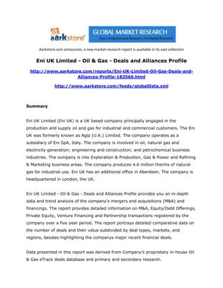Aarkstore.com announces, a new market research report is available in its vast collection

     Eni UK Limited - Oil & Gas - Deals and Alliances Profile

 http://www.aarkstore.com/reports/Eni-UK-Limited-Oil-Gas-Deals-and-
                    Alliances-Profile-183560.html

               http://www.aarkstore.com/feeds/globalData.xml




Summary


Eni UK Limited (Eni UK) is a UK based company principally engaged in the
production and supply oil and gas for industrial and commercial customers. The Eni
UK was formerly known as Agip (U.K.) Limited. The company operates as a
subsidiary of Eni SpA, Italy. The company is involved in oil, natural gas and
electricity generation; engineering and construction; and petrochemical business
industries. The company is into Exploration & Production, Gas & Power and Refining
& Marketing business areas. The company produces 4.6 million therms of natural
gas for industrial use. Eni UK has an additional office in Aberdeen. The company is
headquartered in London, the UK.


Eni UK Limited - Oil & Gas - Deals and Alliances Profile provides you an in-depth
data and trend analysis of the company’s mergers and acquisitions (M&A) and
financings. The report provides detailed information on M&A, Equity/Debt Offerings,
Private Equity, Venture Financing and Partnership transactions registered by the
company over a five year period. The report portrays detailed comparative data on
the number of deals and their value subdivided by deal types, markets, and
regions, besides highlighting the companys major recent financial deals.


Data presented in this report was derived from Company’s proprietary in-house Oil
& Gas eTrack deals database and primary and secondary research.
 
