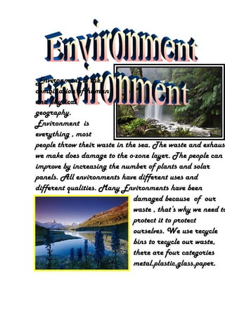 Environment is the
combination of human
and physical
geography.
Environment is
everything , most
people throw their waste in the sea. The waste and exhaust
we make does damage to the o-zone layer. The people can
improve by increasing the number of plants and solar
panels. All environments have different uses and
different qualities. Many Environments have been
                              damaged because of our
                              waste , that’s why we need to
                              protect it to protect
                              ourselves. We use recycle
                              bins to recycle our waste,
                              there are four categories
                              metal,plastic,glass,paper.
 