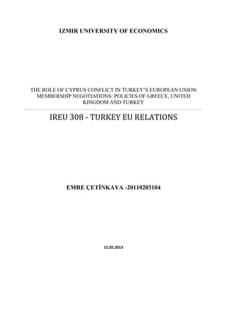 IZMIR UNIVERSITY OF ECONOMICS

THE ROLE OF CYPRUS CONFLICT IN TURKEY‘S EUROPEAN UNION
MEMBERSHİP NEGOTIATIONS: POLICIES OF GREECE, UNITED
KINGDOM AND TURKEY

IREU 308 - TURKEY EU RELATIONS

EMRE ÇETİNKAYA -20110203104

15.05.2013

 