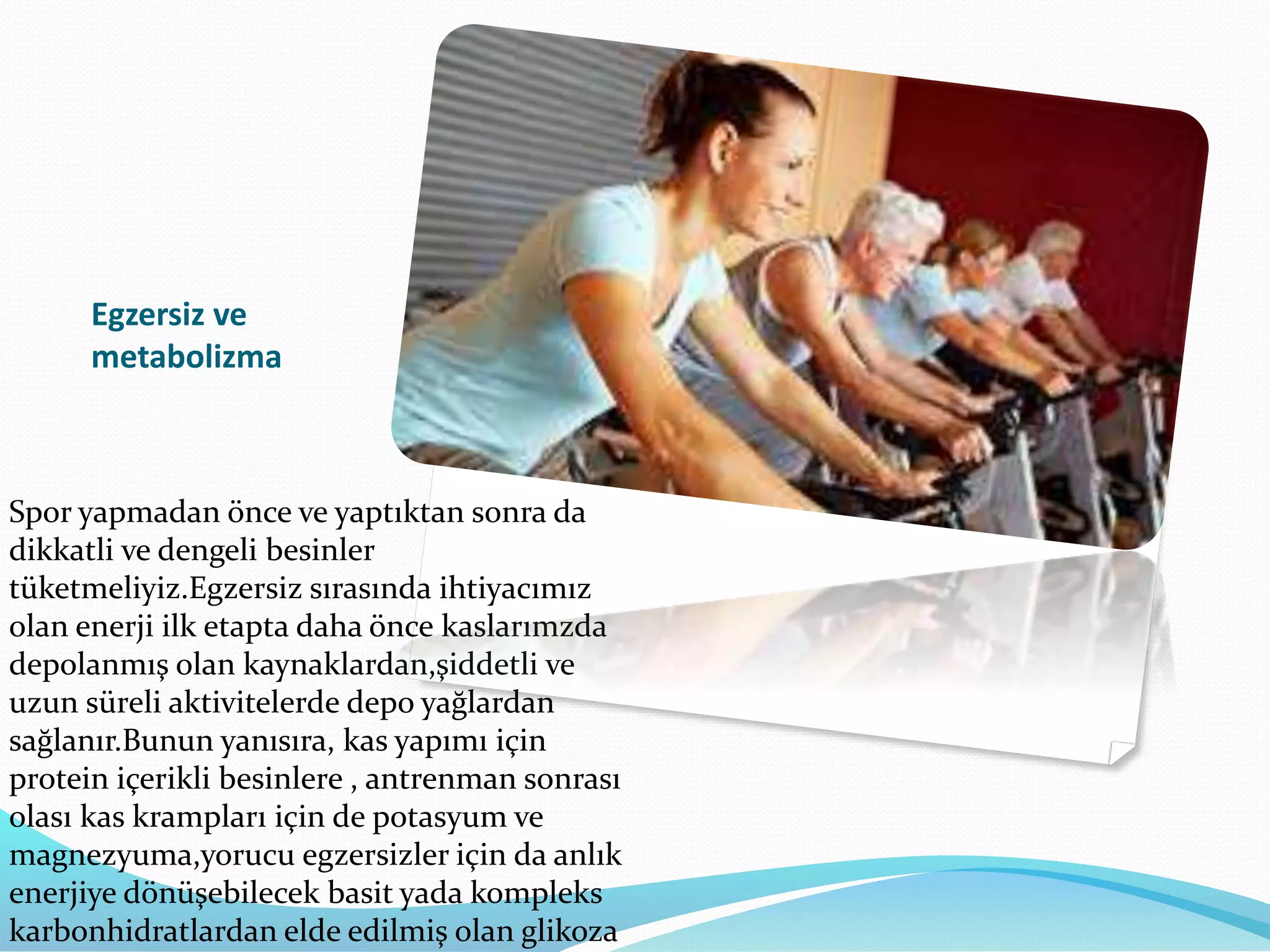 Egzersiz ve
metabolizma
Spor yapmadan önce ve yaptıktan sonra da
dikkatli ve dengeli besinler
tüketmeliyiz.Egzersiz sırasında ihtiyacımız
olan enerji ilk etapta daha önce kaslarımzda
depolanmış olan kaynaklardan,şiddetli ve
uzun süreli aktivitelerde depo yağlardan
sağlanır.Bunun yanısıra, kas yapımı için
protein içerikli besinlere , antrenman sonrası
olası kas krampları için de potasyum ve
magnezyuma,yorucu egzersizler için da anlık
enerjiye dönüşebilecek basit yada kompleks
karbonhidratlardan elde edilmiş olan glikoza
 