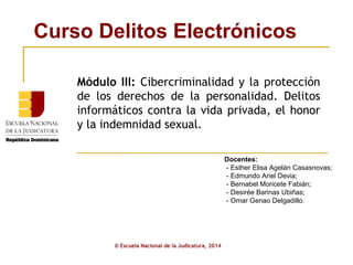 Curso Delitos Electrónicos
© Escuela Nacional de la Judicatura, 2014
Docentes:
- Esther Elisa Agelán Casasnovas;
- Edmundo Ariel Devia;
- Bernabel Moricete Fabián;
- Desirée Barinas Ubiñas;
- Omar Genao Delgadillo.
Módulo III: Cibercriminalidad y la protección
de los derechos de la personalidad. Delitos
informáticos contra la vida privada, el honor
y la indemnidad sexual.
 