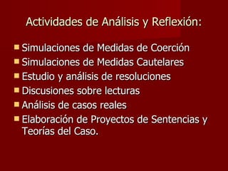Actividades de Análisis y Reflexión: Simulaciones de Medidas de Coerción Simulaciones de Medidas Cautelares Estudio y análisis de resoluciones Discusiones sobre lecturas Análisis de casos reales Elaboración de Proyectos de Sentencias y Teorías del Caso.  