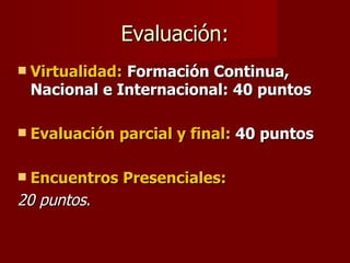 Evaluación: Virtualidad:   Formación Continua, Nacional e Internacional: 40 puntos Evaluación parcial y final:  40 puntos Encuentros Presenciales: 20 puntos . 