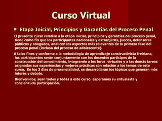 Curso Virtual Etapa Inicial, Principios y Garantías del Proceso Penal E l presente curso relativo a la etapa inicial, principios y garantìas del proceso penal, tiene como fìn que los participantes nacionales y extranjeros, jueces, defensores pùblicos y abogados, analicen los aspectos màs relevantes de la primera fase del proceso penal (incluso del proceso de adolescente).  A tales fines y conforme a la metodología de aprendizaje constructivista freiriana, los participantes seràn conjuntamente con los docentes participes de la construcción del conocimiento, integrando a los foros  virtuales y a las demás tareas asignadas sus experiencias y mejores prácticas con relaciòn a los temas de este curso.  En los 3 dìas de presencialidad, se desarrollaràn los tòpicos que generan màs interès y debate.  Bienvenidos, sean todos y todas a este curso, esperamos su entusiasta y concienzuda participación. 