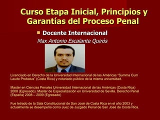 Curso Etapa Inicial, Principios y Garantías del Proceso Penal  Docente Internacional Max Antonio Escalante Quirós Licenciado en Derecho de la Universidad Internacional de las Américas “Summa Cum Laude Probatus” (Costa Rica) y notariado público de la misma universidad.  Master en Ciencias Penales Universidad Internacional de las Américas (Costa Rica) 2008 (Egresado). Master de Especialización en Universidad de Sevilla. Derecho Penal (España) 2008 – 2009 (Egresado) Fue letrado de la Sala Constitucional de San José de Costa Rica en el año 2003 y actualmente se desempeña como Juez de Juzgado Penal de San José de Costa Rica.  