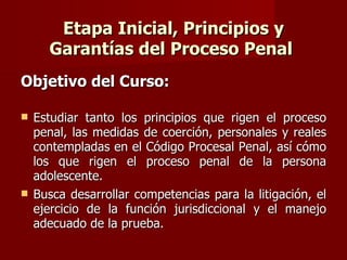 Etapa Inicial, Principios y Garantías del Proceso Penal  Objetivo del Curso: Estudiar tanto los principios que rigen el proceso penal, las medidas de coerción, personales y reales contempladas en el Código Procesal Penal, así cómo los que rigen el proceso penal de la persona adolescente.  Busca desarrollar competencias para la litigación, el ejercicio de la función jurisdiccional y el manejo adecuado de la prueba.  