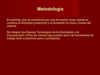 Metodología B-Learning: que se caracteriza por una formación mixta, donde se combina la formación presencial y la formación en línea a través del internet.  Se integran las Nuevas Tecnologías de la Información y la Comunicación (TICs) de manera que puedan servir de herramienta de trabajo tanto a alumnos como a profesores.  
