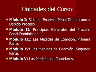 Unidades del Curso: Módulo I:  Sistema Procesal Penal Dominicano y Debido Proceso.  Módulo II:  Principios Generales del Proceso Penal Dominicano. Módulo III:  Las Medidas de Coerción. Primera Parte. Módulo IV:  Las Medidas de Coerción. Segunda Parte.  Módulo V:  Las Medidas de Cautelares. 