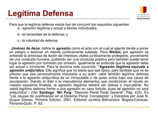 Para que la legítima defensa exista han de concurrir los requisitos siguientes:
a.­ agresión ilegítima y actual a bienes individuales;
b.­ la necesidad de la defensa; y
c.­ la voluntad de defensa.
Jiménez de Asúa, define la agresión como el acto con el cual el agente tiende a poner
en peligro o lesionar un interés jurídicamente tutelado. Para Welsel, por agresión se
entiende la amenaza de lesión de intereses vitales jurídicamente protegidos, proveniente
de una conducta humana, pudiendo ser una conducta positiva pero también puede tener
lugar la agresión por comisión por omisión. Igualmente se entiende que la agresión debe
ser actual o inminente. Para la doctrina más socorrida: “Agresión ilegítima equivale a
agresión antijurídica. Ello significa que no basta que sea típica, pero también que no es
preciso que sea personalmente imputable a su autor: cabe también legítima defensa
frente a la agresión antijurídica de un inimputable o de quien actúa bajo una causa de
exculpación. Siendo el dolo o la imprudencia elementos que condicionan el injusto en
nuestro esquema finalista, la agresión ilegítima deberá ser dolosa o imprudente. No
cabrá legítima defensa frente a una agresión en caso fortuito, pues tal agresión no será
antijurídica”.­ (Ver Santiago Mir Puig: “Derecho Penal Parte General”, Pág. 432). En
“Las causas de Justificación en el Derecho Penal. Compilación y Extractos por José N.
Duque Gómez. Primera Edición. 2001. Editorial Jurídica Bolivariana. Bogota­Caracas­
Panamá­Quito. P. 63.
Legítima Defensa
 
