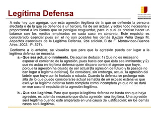 A esto hay que agregar, que esta agresión ilegítima de la que se defiende la persona
afectada o de la que se defiende a un tercero, ha de ser actual, y sobre todo necesaria y
proporcional a los bienes que se persigue resguardar, para lo cual es preciso hacer un
balance con los medios empleados en cada caso en concreto. Este requisito es
considerado esencial pues sin el no son posibles los demás (Luzón Peña Diego M.
Aspectos esenciales de la Legítima Defensa. 2da edición. B de F. Montevideo­Buenos
Aires. 2002. P. 527).
Conforme a lo anterior, se visualiza que para que la agresión pueda dar lugar a la
legítima defensa se necesita:
a.- Que sea actual o inminente. De aquí se deduce: 1) Que no es necesario
esperar el comienzo de la agresión, pues basta con que ésta sea inminente; y 2)
que no actúa en legítima defensa quien dispara contra el agresor que huye,
porque la agresión ha dejado de ser actual [la agresión de futuro y la pasada no
dan lugar a legítima defensa]. Se considera, sin embargo, actual, la agresión del
ladrón que huye con lo hurtado o robado. Cuando la defensa se prolonga más
allá de lo que puede considerarse actual se habla de un exceso extensivo que
excluye la legítima defensa tanto completa como incompleta ya que no se dará
en ese caso el requisito de la agresión ilegítima.
b.- Que sea ilegítima. Para que quepa la legítima defensa no basta con que haya
agresión, es además necesario que dicha agresión sea ilegítima. Una agresión
será legítima cuando esté amparada en una causa de justificación; en los demás
casos será ilegítima.
Legítima Defensa
 